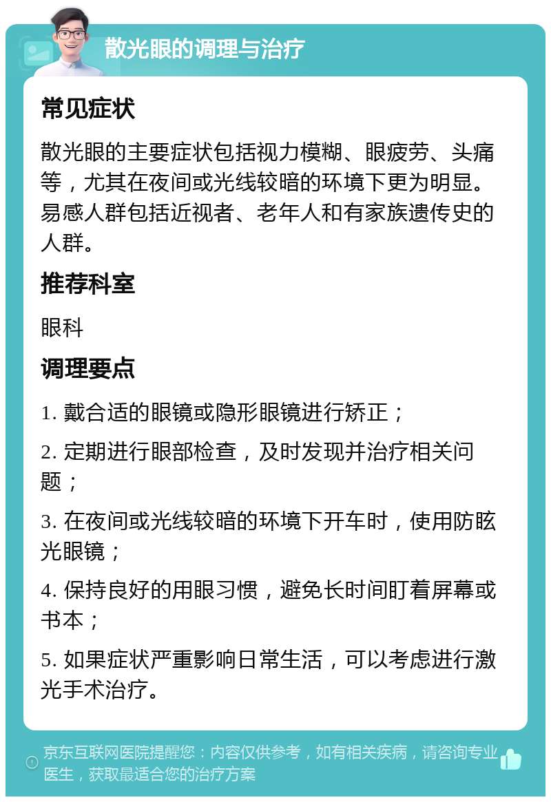 散光眼的调理与治疗 常见症状 散光眼的主要症状包括视力模糊、眼疲劳、头痛等，尤其在夜间或光线较暗的环境下更为明显。易感人群包括近视者、老年人和有家族遗传史的人群。 推荐科室 眼科 调理要点 1. 戴合适的眼镜或隐形眼镜进行矫正； 2. 定期进行眼部检查，及时发现并治疗相关问题； 3. 在夜间或光线较暗的环境下开车时，使用防眩光眼镜； 4. 保持良好的用眼习惯，避免长时间盯着屏幕或书本； 5. 如果症状严重影响日常生活，可以考虑进行激光手术治疗。