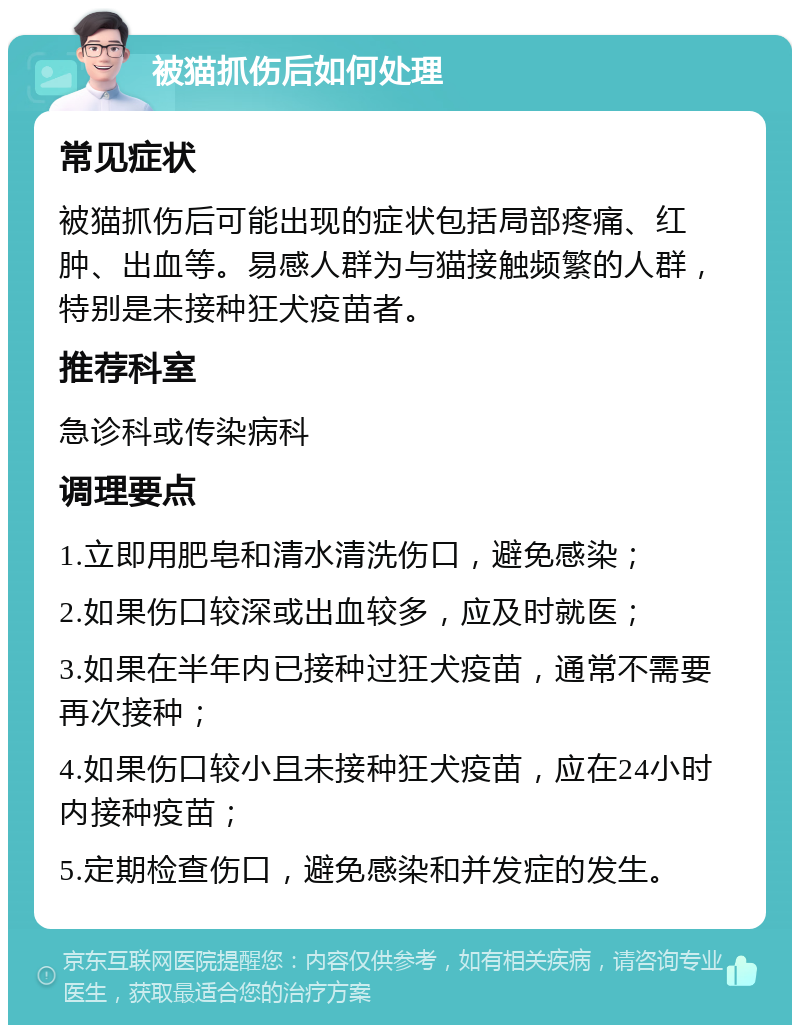 被猫抓伤后如何处理 常见症状 被猫抓伤后可能出现的症状包括局部疼痛、红肿、出血等。易感人群为与猫接触频繁的人群，特别是未接种狂犬疫苗者。 推荐科室 急诊科或传染病科 调理要点 1.立即用肥皂和清水清洗伤口，避免感染； 2.如果伤口较深或出血较多，应及时就医； 3.如果在半年内已接种过狂犬疫苗，通常不需要再次接种； 4.如果伤口较小且未接种狂犬疫苗，应在24小时内接种疫苗； 5.定期检查伤口，避免感染和并发症的发生。