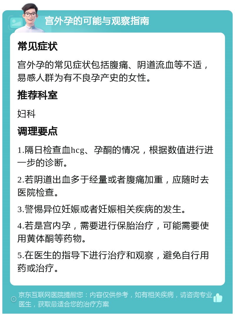 宫外孕的可能与观察指南 常见症状 宫外孕的常见症状包括腹痛、阴道流血等不适，易感人群为有不良孕产史的女性。 推荐科室 妇科 调理要点 1.隔日检查血hcg、孕酮的情况，根据数值进行进一步的诊断。 2.若阴道出血多于经量或者腹痛加重，应随时去医院检查。 3.警惕异位妊娠或者妊娠相关疾病的发生。 4.若是宫内孕，需要进行保胎治疗，可能需要使用黄体酮等药物。 5.在医生的指导下进行治疗和观察，避免自行用药或治疗。