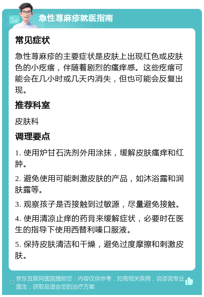 急性荨麻疹就医指南 常见症状 急性荨麻疹的主要症状是皮肤上出现红色或皮肤色的小疙瘩，伴随着剧烈的瘙痒感。这些疙瘩可能会在几小时或几天内消失，但也可能会反复出现。 推荐科室 皮肤科 调理要点 1. 使用炉甘石洗剂外用涂抹，缓解皮肤瘙痒和红肿。 2. 避免使用可能刺激皮肤的产品，如沐浴露和润肤露等。 3. 观察孩子是否接触到过敏源，尽量避免接触。 4. 使用清凉止痒的药膏来缓解症状，必要时在医生的指导下使用西替利嗪口服液。 5. 保持皮肤清洁和干燥，避免过度摩擦和刺激皮肤。