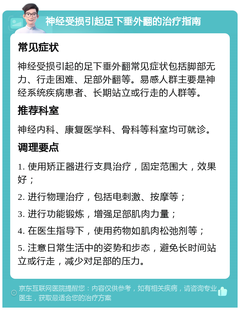 神经受损引起足下垂外翻的治疗指南 常见症状 神经受损引起的足下垂外翻常见症状包括脚部无力、行走困难、足部外翻等。易感人群主要是神经系统疾病患者、长期站立或行走的人群等。 推荐科室 神经内科、康复医学科、骨科等科室均可就诊。 调理要点 1. 使用矫正器进行支具治疗，固定范围大，效果好； 2. 进行物理治疗，包括电刺激、按摩等； 3. 进行功能锻炼，增强足部肌肉力量； 4. 在医生指导下，使用药物如肌肉松弛剂等； 5. 注意日常生活中的姿势和步态，避免长时间站立或行走，减少对足部的压力。