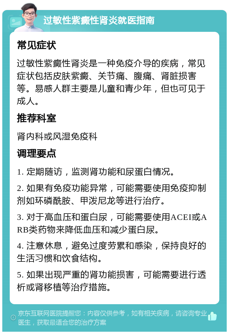 过敏性紫癜性肾炎就医指南 常见症状 过敏性紫癜性肾炎是一种免疫介导的疾病，常见症状包括皮肤紫癜、关节痛、腹痛、肾脏损害等。易感人群主要是儿童和青少年，但也可见于成人。 推荐科室 肾内科或风湿免疫科 调理要点 1. 定期随访，监测肾功能和尿蛋白情况。 2. 如果有免疫功能异常，可能需要使用免疫抑制剂如环磷酰胺、甲泼尼龙等进行治疗。 3. 对于高血压和蛋白尿，可能需要使用ACEI或ARB类药物来降低血压和减少蛋白尿。 4. 注意休息，避免过度劳累和感染，保持良好的生活习惯和饮食结构。 5. 如果出现严重的肾功能损害，可能需要进行透析或肾移植等治疗措施。