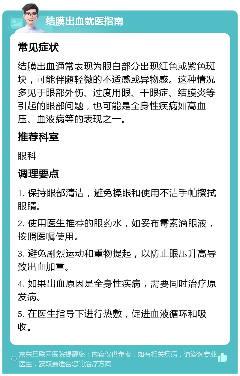 结膜出血就医指南 常见症状 结膜出血通常表现为眼白部分出现红色或紫色斑块，可能伴随轻微的不适感或异物感。这种情况多见于眼部外伤、过度用眼、干眼症、结膜炎等引起的眼部问题，也可能是全身性疾病如高血压、血液病等的表现之一。 推荐科室 眼科 调理要点 1. 保持眼部清洁，避免揉眼和使用不洁手帕擦拭眼睛。 2. 使用医生推荐的眼药水，如妥布霉素滴眼液，按照医嘱使用。 3. 避免剧烈运动和重物提起，以防止眼压升高导致出血加重。 4. 如果出血原因是全身性疾病，需要同时治疗原发病。 5. 在医生指导下进行热敷，促进血液循环和吸收。