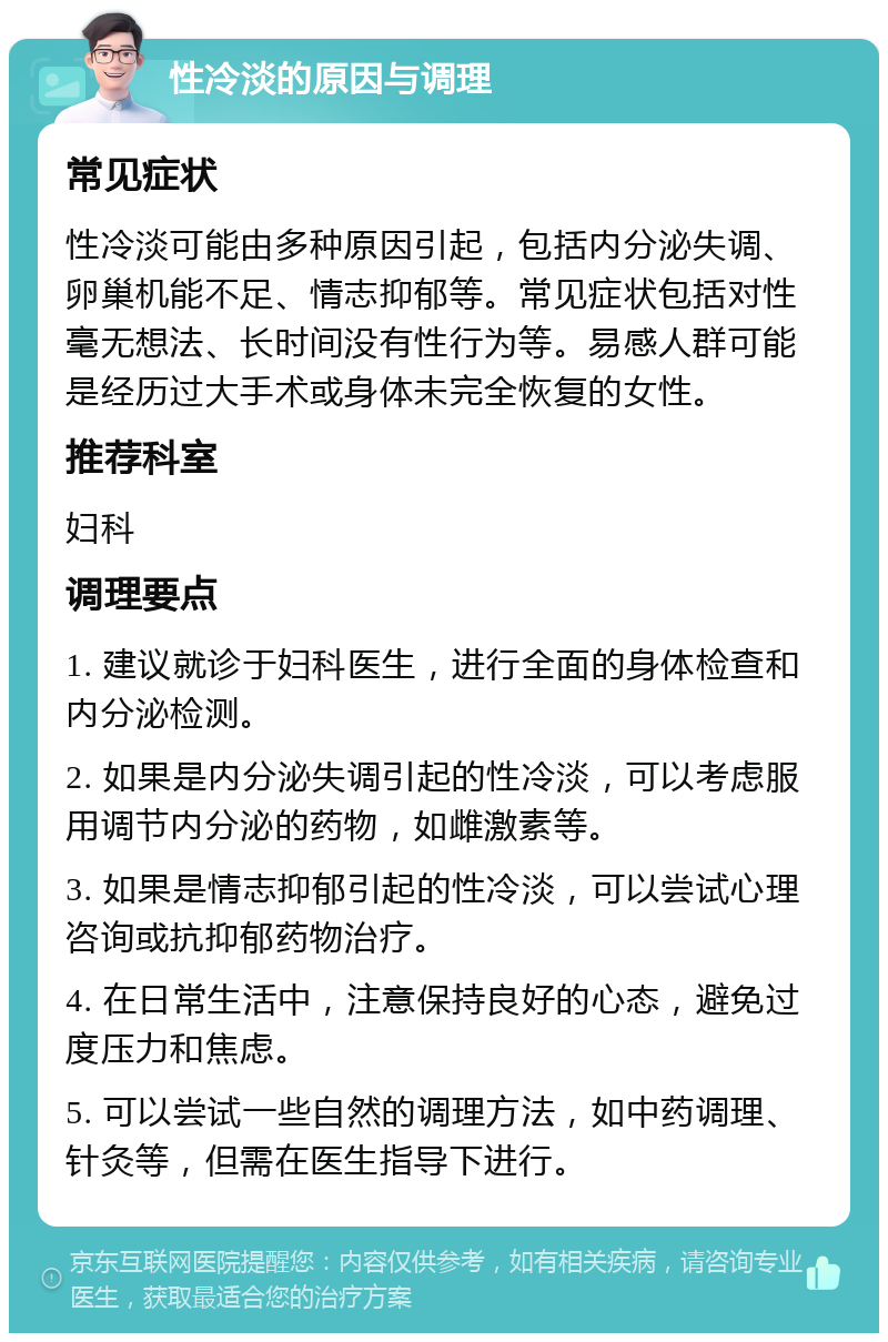 性冷淡的原因与调理 常见症状 性冷淡可能由多种原因引起，包括内分泌失调、卵巢机能不足、情志抑郁等。常见症状包括对性毫无想法、长时间没有性行为等。易感人群可能是经历过大手术或身体未完全恢复的女性。 推荐科室 妇科 调理要点 1. 建议就诊于妇科医生，进行全面的身体检查和内分泌检测。 2. 如果是内分泌失调引起的性冷淡，可以考虑服用调节内分泌的药物，如雌激素等。 3. 如果是情志抑郁引起的性冷淡，可以尝试心理咨询或抗抑郁药物治疗。 4. 在日常生活中，注意保持良好的心态，避免过度压力和焦虑。 5. 可以尝试一些自然的调理方法，如中药调理、针灸等，但需在医生指导下进行。