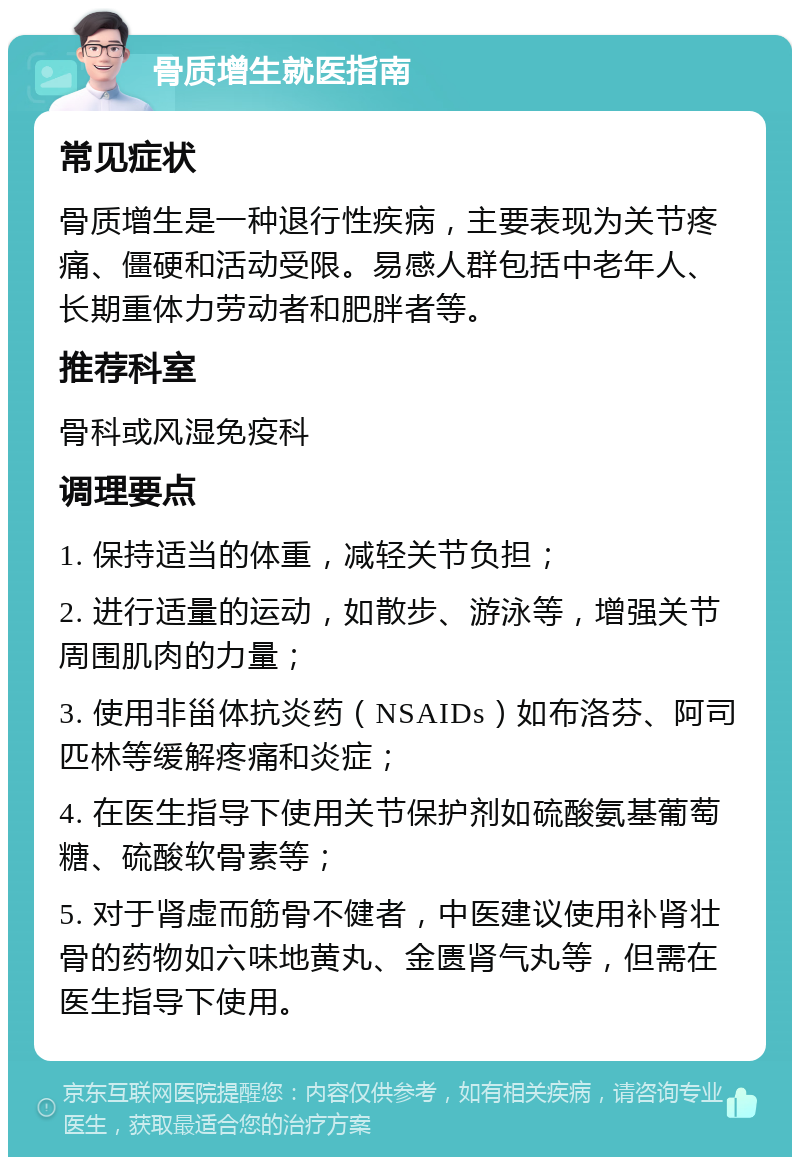 骨质增生就医指南 常见症状 骨质增生是一种退行性疾病，主要表现为关节疼痛、僵硬和活动受限。易感人群包括中老年人、长期重体力劳动者和肥胖者等。 推荐科室 骨科或风湿免疫科 调理要点 1. 保持适当的体重，减轻关节负担； 2. 进行适量的运动，如散步、游泳等，增强关节周围肌肉的力量； 3. 使用非甾体抗炎药（NSAIDs）如布洛芬、阿司匹林等缓解疼痛和炎症； 4. 在医生指导下使用关节保护剂如硫酸氨基葡萄糖、硫酸软骨素等； 5. 对于肾虚而筋骨不健者，中医建议使用补肾壮骨的药物如六味地黄丸、金匮肾气丸等，但需在医生指导下使用。