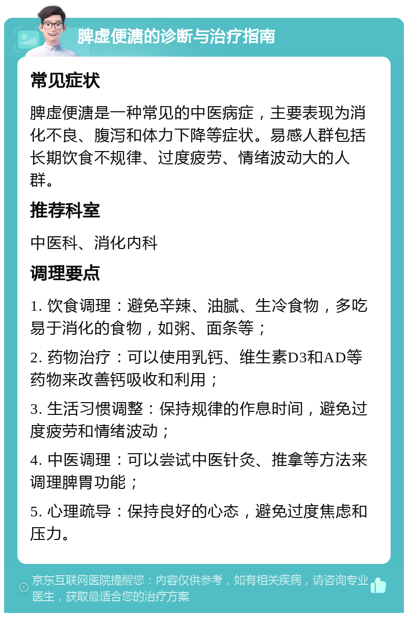 脾虚便溏的诊断与治疗指南 常见症状 脾虚便溏是一种常见的中医病症，主要表现为消化不良、腹泻和体力下降等症状。易感人群包括长期饮食不规律、过度疲劳、情绪波动大的人群。 推荐科室 中医科、消化内科 调理要点 1. 饮食调理：避免辛辣、油腻、生冷食物，多吃易于消化的食物，如粥、面条等； 2. 药物治疗：可以使用乳钙、维生素D3和AD等药物来改善钙吸收和利用； 3. 生活习惯调整：保持规律的作息时间，避免过度疲劳和情绪波动； 4. 中医调理：可以尝试中医针灸、推拿等方法来调理脾胃功能； 5. 心理疏导：保持良好的心态，避免过度焦虑和压力。