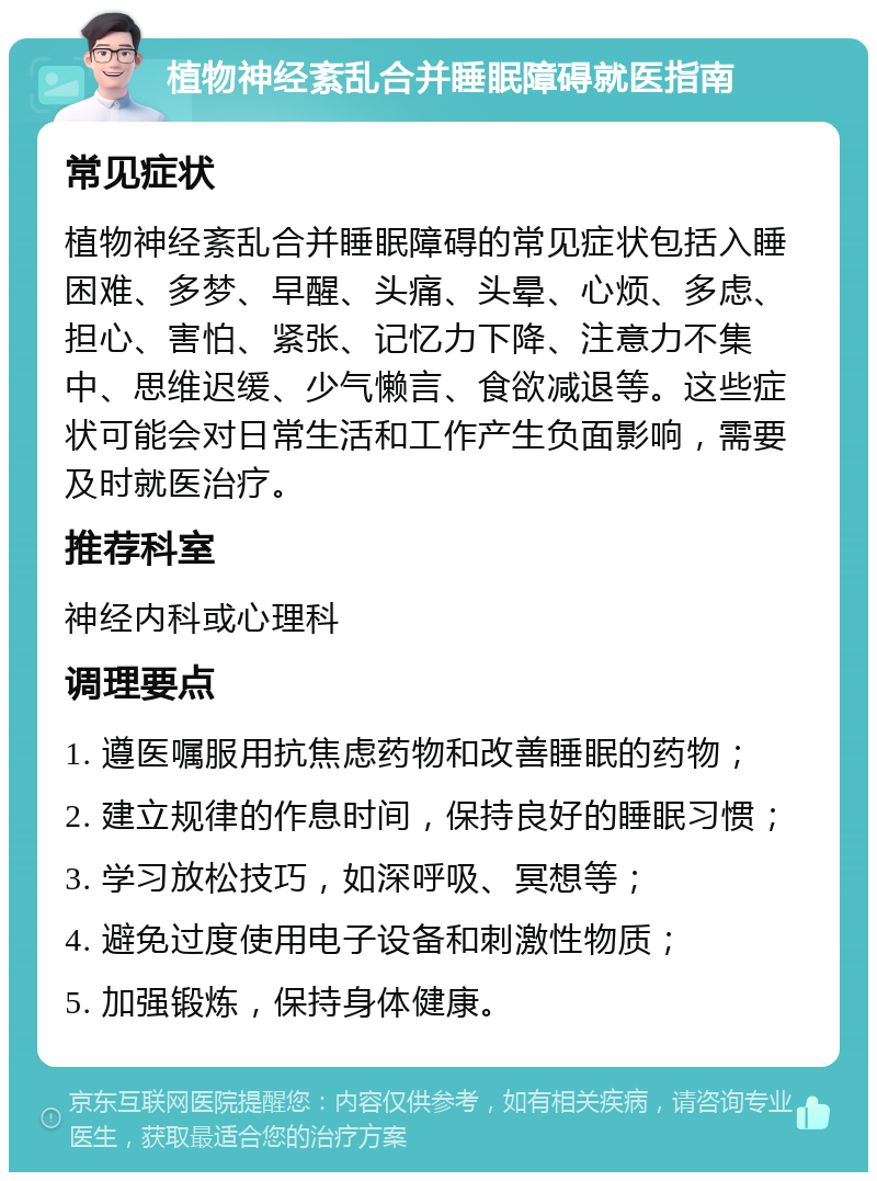 植物神经紊乱合并睡眠障碍就医指南 常见症状 植物神经紊乱合并睡眠障碍的常见症状包括入睡困难、多梦、早醒、头痛、头晕、心烦、多虑、担心、害怕、紧张、记忆力下降、注意力不集中、思维迟缓、少气懒言、食欲减退等。这些症状可能会对日常生活和工作产生负面影响，需要及时就医治疗。 推荐科室 神经内科或心理科 调理要点 1. 遵医嘱服用抗焦虑药物和改善睡眠的药物； 2. 建立规律的作息时间，保持良好的睡眠习惯； 3. 学习放松技巧，如深呼吸、冥想等； 4. 避免过度使用电子设备和刺激性物质； 5. 加强锻炼，保持身体健康。