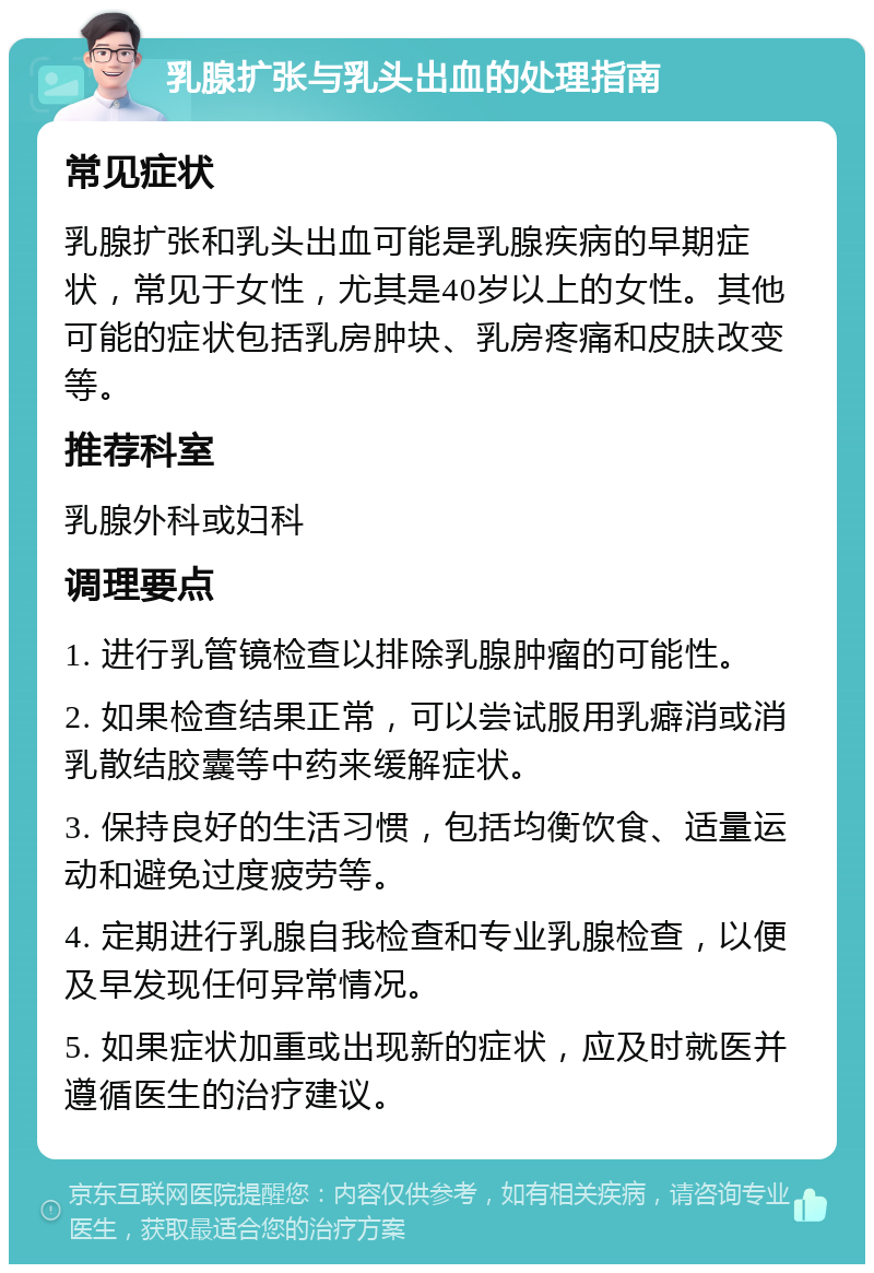 乳腺扩张与乳头出血的处理指南 常见症状 乳腺扩张和乳头出血可能是乳腺疾病的早期症状，常见于女性，尤其是40岁以上的女性。其他可能的症状包括乳房肿块、乳房疼痛和皮肤改变等。 推荐科室 乳腺外科或妇科 调理要点 1. 进行乳管镜检查以排除乳腺肿瘤的可能性。 2. 如果检查结果正常，可以尝试服用乳癖消或消乳散结胶囊等中药来缓解症状。 3. 保持良好的生活习惯，包括均衡饮食、适量运动和避免过度疲劳等。 4. 定期进行乳腺自我检查和专业乳腺检查，以便及早发现任何异常情况。 5. 如果症状加重或出现新的症状，应及时就医并遵循医生的治疗建议。