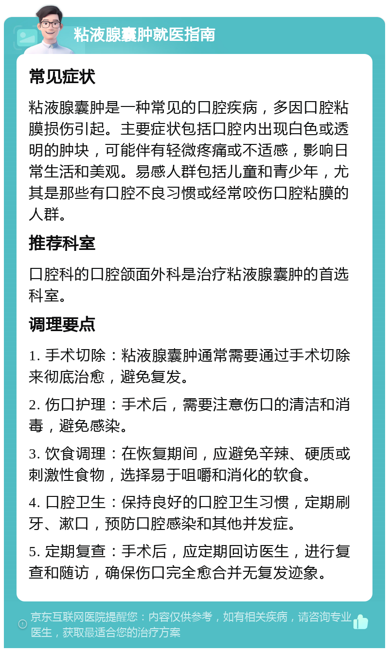 粘液腺囊肿就医指南 常见症状 粘液腺囊肿是一种常见的口腔疾病，多因口腔粘膜损伤引起。主要症状包括口腔内出现白色或透明的肿块，可能伴有轻微疼痛或不适感，影响日常生活和美观。易感人群包括儿童和青少年，尤其是那些有口腔不良习惯或经常咬伤口腔粘膜的人群。 推荐科室 口腔科的口腔颌面外科是治疗粘液腺囊肿的首选科室。 调理要点 1. 手术切除：粘液腺囊肿通常需要通过手术切除来彻底治愈，避免复发。 2. 伤口护理：手术后，需要注意伤口的清洁和消毒，避免感染。 3. 饮食调理：在恢复期间，应避免辛辣、硬质或刺激性食物，选择易于咀嚼和消化的软食。 4. 口腔卫生：保持良好的口腔卫生习惯，定期刷牙、漱口，预防口腔感染和其他并发症。 5. 定期复查：手术后，应定期回访医生，进行复查和随访，确保伤口完全愈合并无复发迹象。