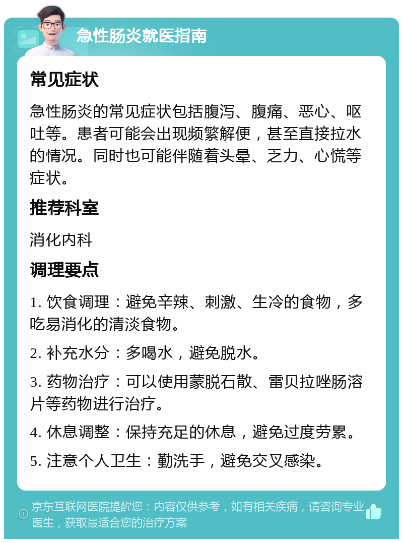 急性肠炎就医指南 常见症状 急性肠炎的常见症状包括腹泻、腹痛、恶心、呕吐等。患者可能会出现频繁解便，甚至直接拉水的情况。同时也可能伴随着头晕、乏力、心慌等症状。 推荐科室 消化内科 调理要点 1. 饮食调理：避免辛辣、刺激、生冷的食物，多吃易消化的清淡食物。 2. 补充水分：多喝水，避免脱水。 3. 药物治疗：可以使用蒙脱石散、雷贝拉唑肠溶片等药物进行治疗。 4. 休息调整：保持充足的休息，避免过度劳累。 5. 注意个人卫生：勤洗手，避免交叉感染。