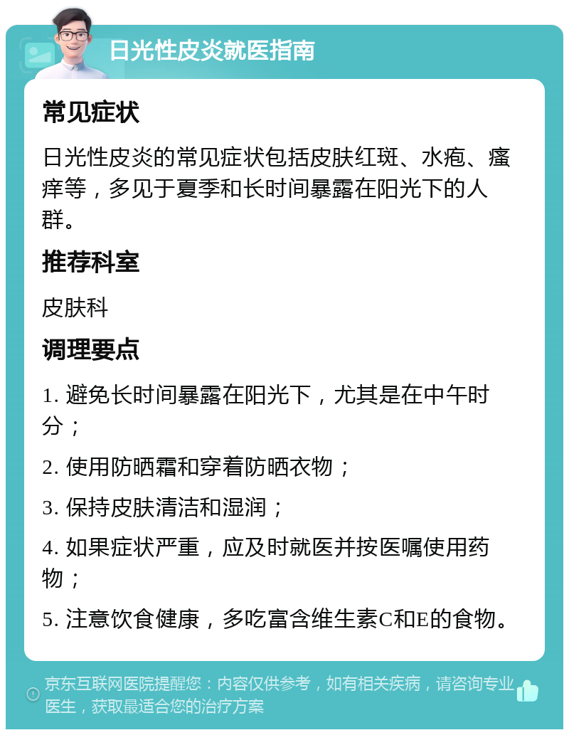 日光性皮炎就医指南 常见症状 日光性皮炎的常见症状包括皮肤红斑、水疱、瘙痒等，多见于夏季和长时间暴露在阳光下的人群。 推荐科室 皮肤科 调理要点 1. 避免长时间暴露在阳光下，尤其是在中午时分； 2. 使用防晒霜和穿着防晒衣物； 3. 保持皮肤清洁和湿润； 4. 如果症状严重，应及时就医并按医嘱使用药物； 5. 注意饮食健康，多吃富含维生素C和E的食物。