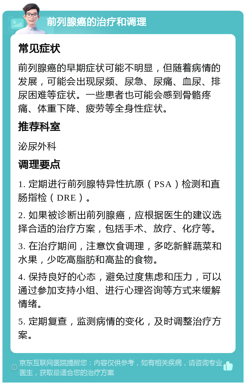 前列腺癌的治疗和调理 常见症状 前列腺癌的早期症状可能不明显，但随着病情的发展，可能会出现尿频、尿急、尿痛、血尿、排尿困难等症状。一些患者也可能会感到骨骼疼痛、体重下降、疲劳等全身性症状。 推荐科室 泌尿外科 调理要点 1. 定期进行前列腺特异性抗原（PSA）检测和直肠指检（DRE）。 2. 如果被诊断出前列腺癌，应根据医生的建议选择合适的治疗方案，包括手术、放疗、化疗等。 3. 在治疗期间，注意饮食调理，多吃新鲜蔬菜和水果，少吃高脂肪和高盐的食物。 4. 保持良好的心态，避免过度焦虑和压力，可以通过参加支持小组、进行心理咨询等方式来缓解情绪。 5. 定期复查，监测病情的变化，及时调整治疗方案。