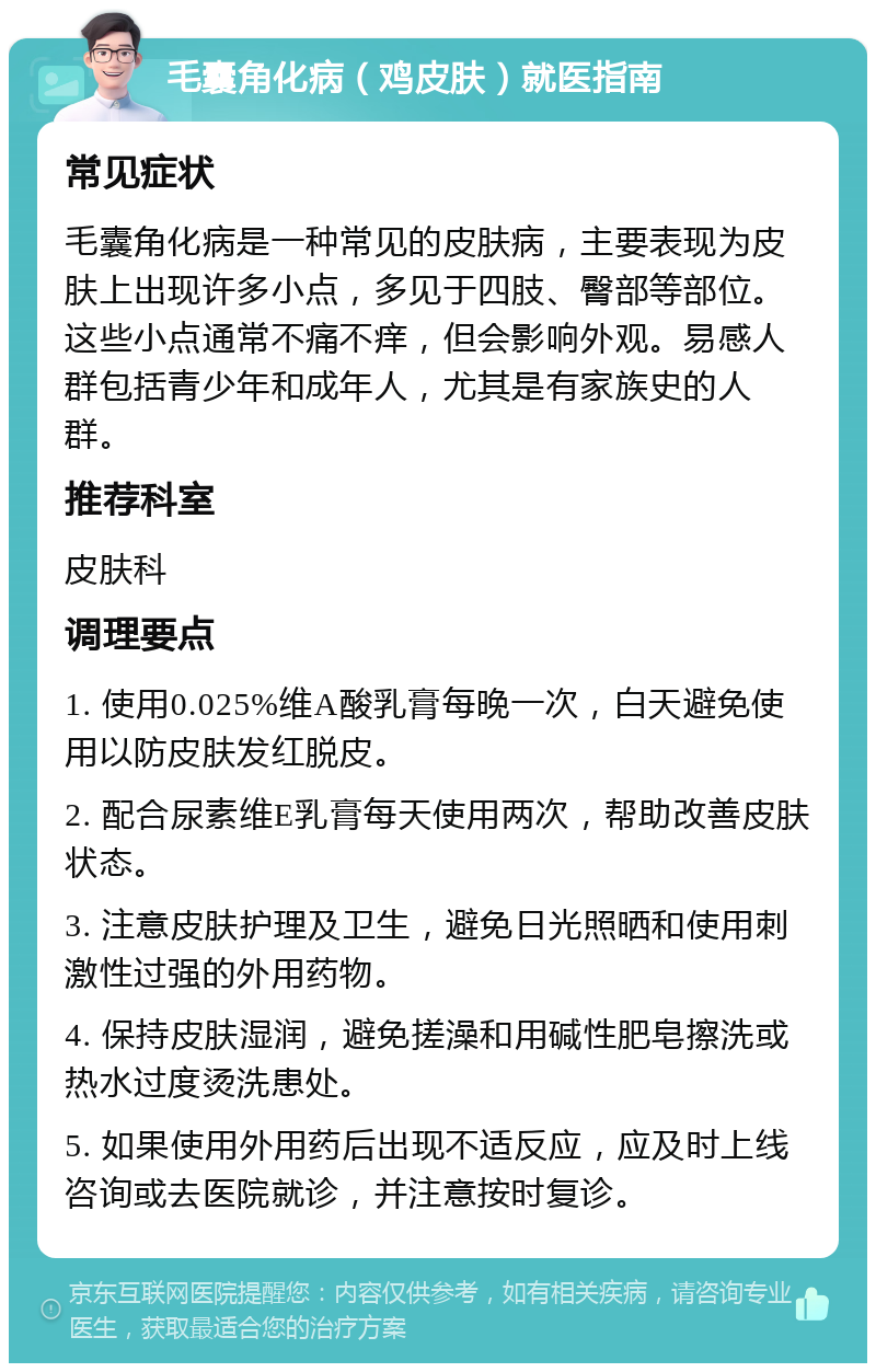 毛囊角化病（鸡皮肤）就医指南 常见症状 毛囊角化病是一种常见的皮肤病，主要表现为皮肤上出现许多小点，多见于四肢、臀部等部位。这些小点通常不痛不痒，但会影响外观。易感人群包括青少年和成年人，尤其是有家族史的人群。 推荐科室 皮肤科 调理要点 1. 使用0.025%维A酸乳膏每晚一次，白天避免使用以防皮肤发红脱皮。 2. 配合尿素维E乳膏每天使用两次，帮助改善皮肤状态。 3. 注意皮肤护理及卫生，避免日光照晒和使用刺激性过强的外用药物。 4. 保持皮肤湿润，避免搓澡和用碱性肥皂擦洗或热水过度烫洗患处。 5. 如果使用外用药后出现不适反应，应及时上线咨询或去医院就诊，并注意按时复诊。