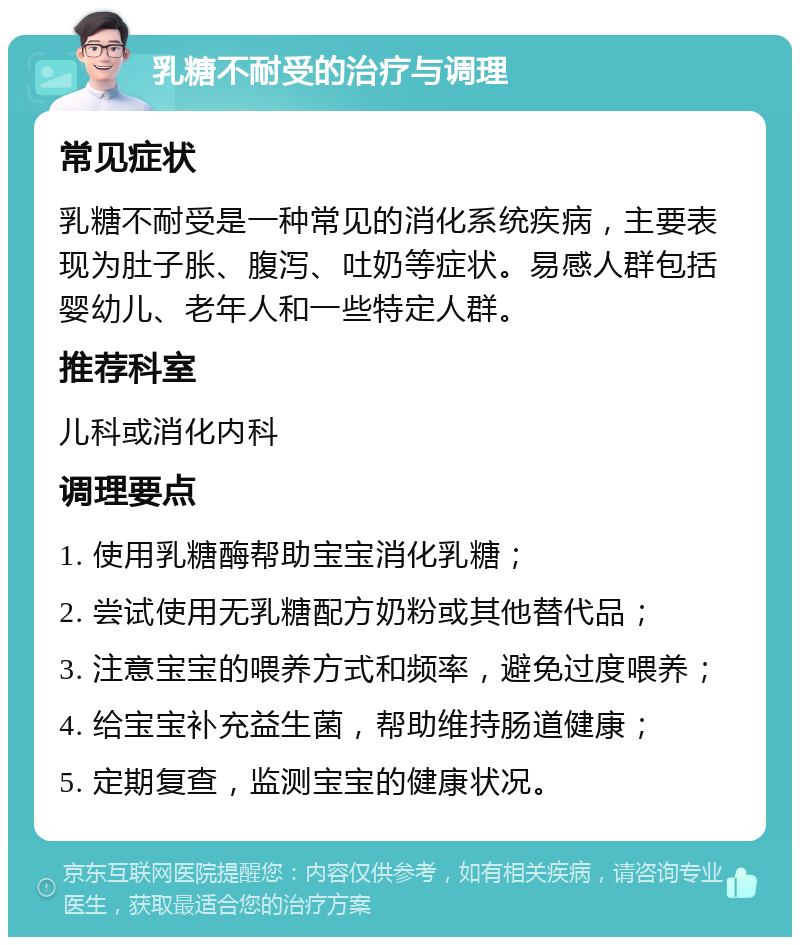 乳糖不耐受的治疗与调理 常见症状 乳糖不耐受是一种常见的消化系统疾病，主要表现为肚子胀、腹泻、吐奶等症状。易感人群包括婴幼儿、老年人和一些特定人群。 推荐科室 儿科或消化内科 调理要点 1. 使用乳糖酶帮助宝宝消化乳糖； 2. 尝试使用无乳糖配方奶粉或其他替代品； 3. 注意宝宝的喂养方式和频率，避免过度喂养； 4. 给宝宝补充益生菌，帮助维持肠道健康； 5. 定期复查，监测宝宝的健康状况。