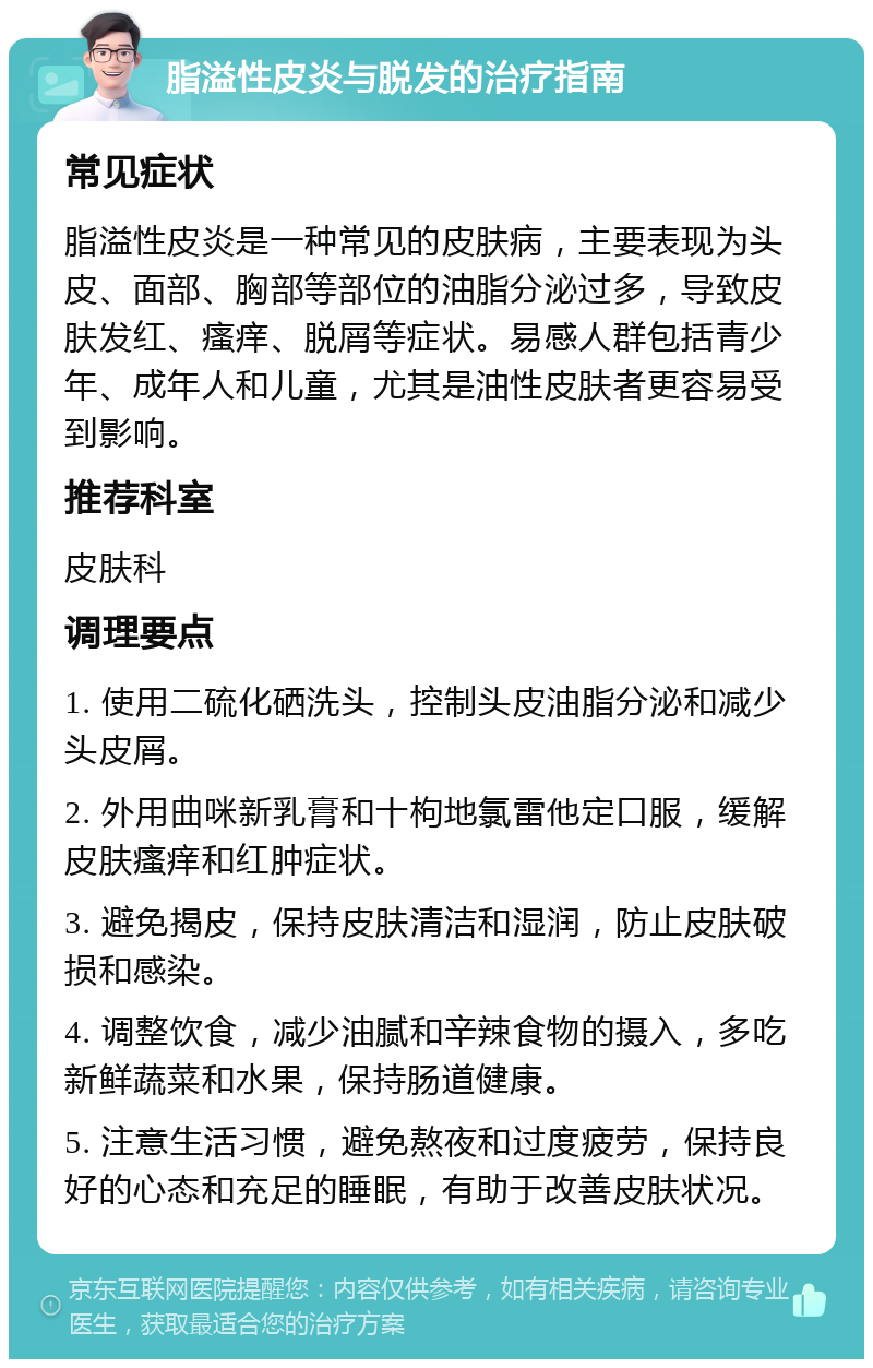 脂溢性皮炎与脱发的治疗指南 常见症状 脂溢性皮炎是一种常见的皮肤病，主要表现为头皮、面部、胸部等部位的油脂分泌过多，导致皮肤发红、瘙痒、脱屑等症状。易感人群包括青少年、成年人和儿童，尤其是油性皮肤者更容易受到影响。 推荐科室 皮肤科 调理要点 1. 使用二硫化硒洗头，控制头皮油脂分泌和减少头皮屑。 2. 外用曲咪新乳膏和十枸地氯雷他定口服，缓解皮肤瘙痒和红肿症状。 3. 避免揭皮，保持皮肤清洁和湿润，防止皮肤破损和感染。 4. 调整饮食，减少油腻和辛辣食物的摄入，多吃新鲜蔬菜和水果，保持肠道健康。 5. 注意生活习惯，避免熬夜和过度疲劳，保持良好的心态和充足的睡眠，有助于改善皮肤状况。