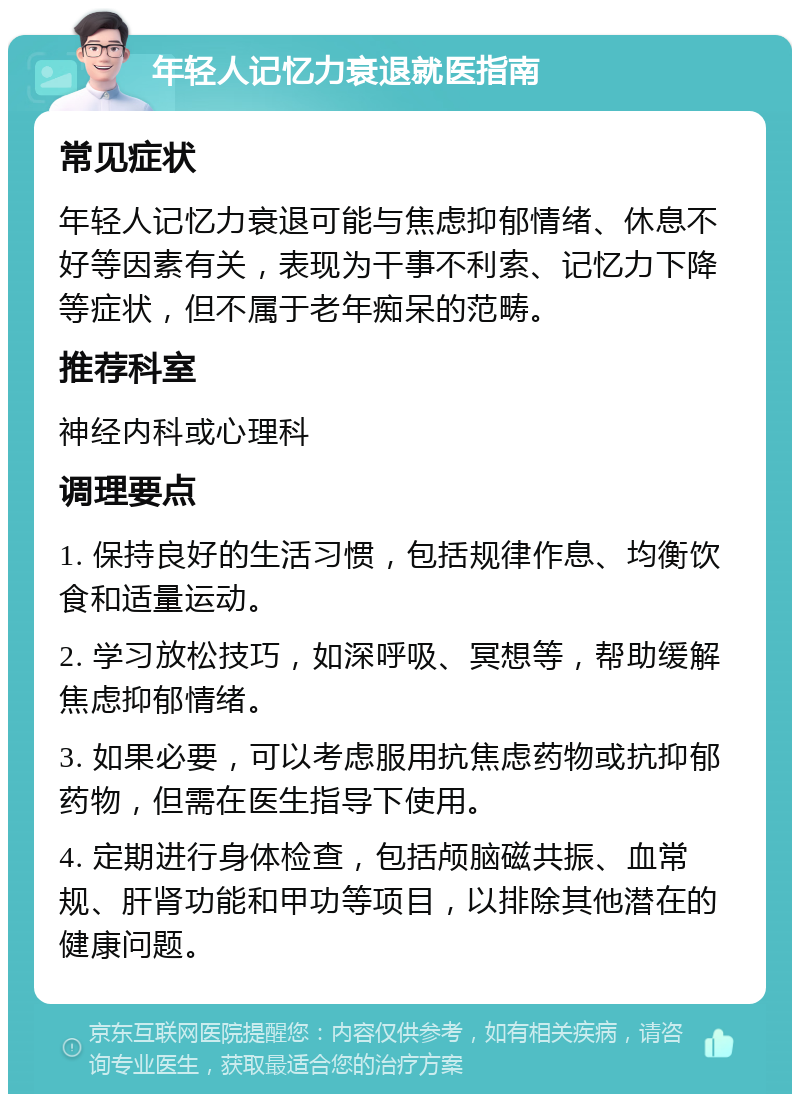 年轻人记忆力衰退就医指南 常见症状 年轻人记忆力衰退可能与焦虑抑郁情绪、休息不好等因素有关，表现为干事不利索、记忆力下降等症状，但不属于老年痴呆的范畴。 推荐科室 神经内科或心理科 调理要点 1. 保持良好的生活习惯，包括规律作息、均衡饮食和适量运动。 2. 学习放松技巧，如深呼吸、冥想等，帮助缓解焦虑抑郁情绪。 3. 如果必要，可以考虑服用抗焦虑药物或抗抑郁药物，但需在医生指导下使用。 4. 定期进行身体检查，包括颅脑磁共振、血常规、肝肾功能和甲功等项目，以排除其他潜在的健康问题。