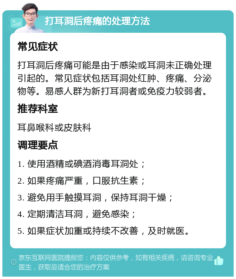 打耳洞后疼痛的处理方法 常见症状 打耳洞后疼痛可能是由于感染或耳洞未正确处理引起的。常见症状包括耳洞处红肿、疼痛、分泌物等。易感人群为新打耳洞者或免疫力较弱者。 推荐科室 耳鼻喉科或皮肤科 调理要点 1. 使用酒精或碘酒消毒耳洞处； 2. 如果疼痛严重，口服抗生素； 3. 避免用手触摸耳洞，保持耳洞干燥； 4. 定期清洁耳洞，避免感染； 5. 如果症状加重或持续不改善，及时就医。