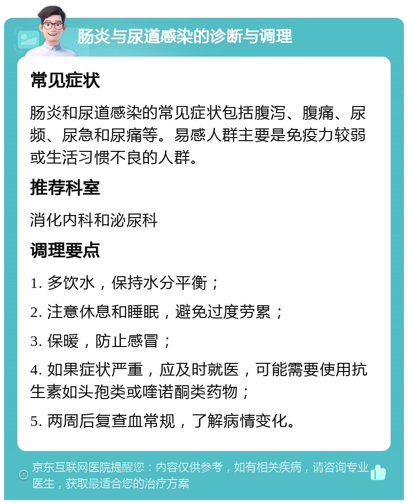 肠炎与尿道感染的诊断与调理 常见症状 肠炎和尿道感染的常见症状包括腹泻、腹痛、尿频、尿急和尿痛等。易感人群主要是免疫力较弱或生活习惯不良的人群。 推荐科室 消化内科和泌尿科 调理要点 1. 多饮水，保持水分平衡； 2. 注意休息和睡眠，避免过度劳累； 3. 保暖，防止感冒； 4. 如果症状严重，应及时就医，可能需要使用抗生素如头孢类或喹诺酮类药物； 5. 两周后复查血常规，了解病情变化。