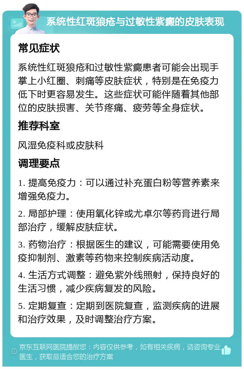 系统性红斑狼疮与过敏性紫癜的皮肤表现 常见症状 系统性红斑狼疮和过敏性紫癜患者可能会出现手掌上小红圈、刺痛等皮肤症状，特别是在免疫力低下时更容易发生。这些症状可能伴随着其他部位的皮肤损害、关节疼痛、疲劳等全身症状。 推荐科室 风湿免疫科或皮肤科 调理要点 1. 提高免疫力：可以通过补充蛋白粉等营养素来增强免疫力。 2. 局部护理：使用氧化锌或尤卓尔等药膏进行局部治疗，缓解皮肤症状。 3. 药物治疗：根据医生的建议，可能需要使用免疫抑制剂、激素等药物来控制疾病活动度。 4. 生活方式调整：避免紫外线照射，保持良好的生活习惯，减少疾病复发的风险。 5. 定期复查：定期到医院复查，监测疾病的进展和治疗效果，及时调整治疗方案。