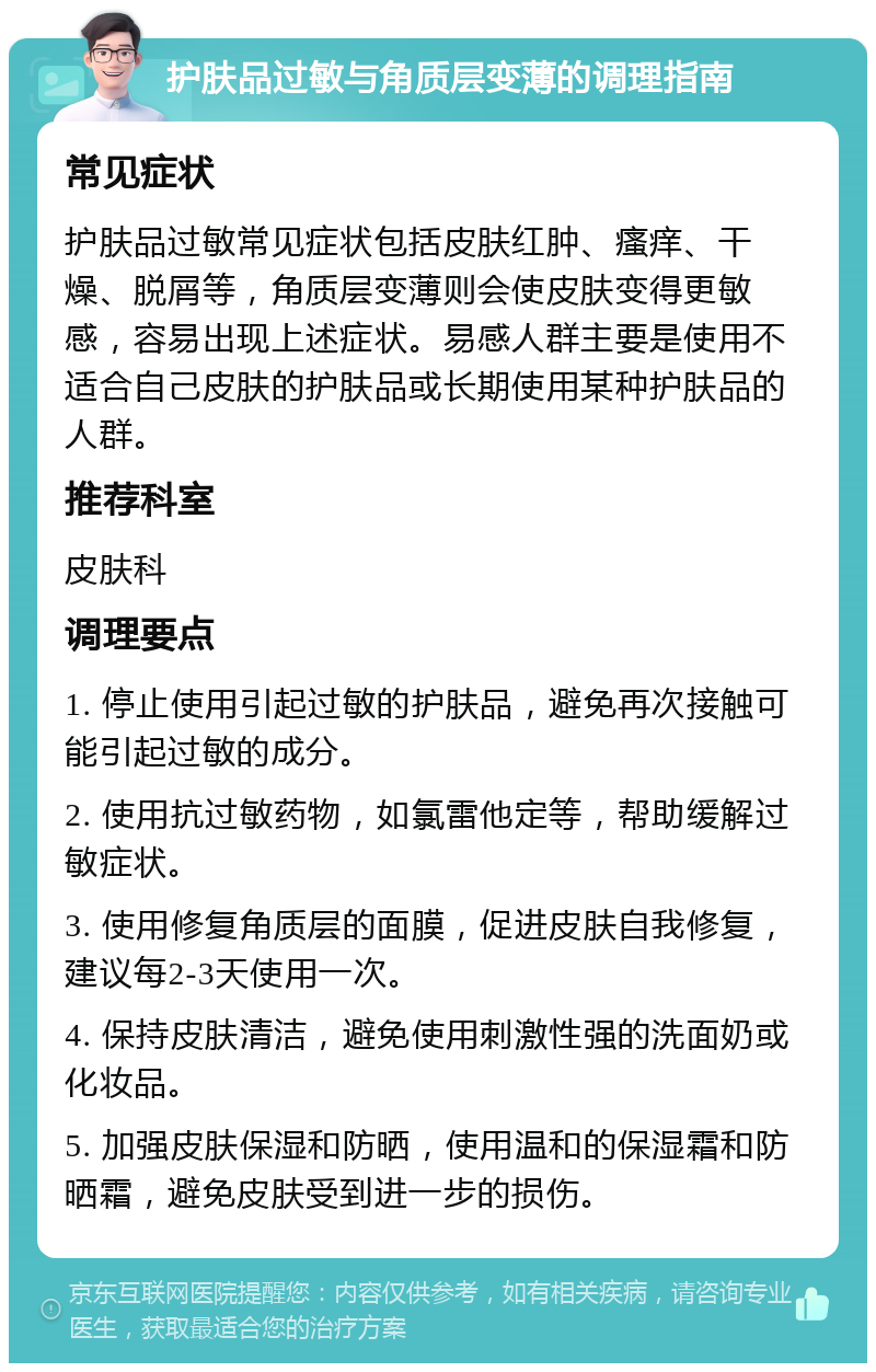 护肤品过敏与角质层变薄的调理指南 常见症状 护肤品过敏常见症状包括皮肤红肿、瘙痒、干燥、脱屑等，角质层变薄则会使皮肤变得更敏感，容易出现上述症状。易感人群主要是使用不适合自己皮肤的护肤品或长期使用某种护肤品的人群。 推荐科室 皮肤科 调理要点 1. 停止使用引起过敏的护肤品，避免再次接触可能引起过敏的成分。 2. 使用抗过敏药物，如氯雷他定等，帮助缓解过敏症状。 3. 使用修复角质层的面膜，促进皮肤自我修复，建议每2-3天使用一次。 4. 保持皮肤清洁，避免使用刺激性强的洗面奶或化妆品。 5. 加强皮肤保湿和防晒，使用温和的保湿霜和防晒霜，避免皮肤受到进一步的损伤。