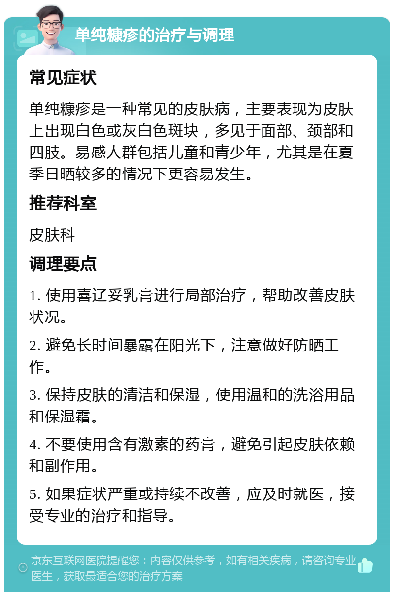 单纯糠疹的治疗与调理 常见症状 单纯糠疹是一种常见的皮肤病，主要表现为皮肤上出现白色或灰白色斑块，多见于面部、颈部和四肢。易感人群包括儿童和青少年，尤其是在夏季日晒较多的情况下更容易发生。 推荐科室 皮肤科 调理要点 1. 使用喜辽妥乳膏进行局部治疗，帮助改善皮肤状况。 2. 避免长时间暴露在阳光下，注意做好防晒工作。 3. 保持皮肤的清洁和保湿，使用温和的洗浴用品和保湿霜。 4. 不要使用含有激素的药膏，避免引起皮肤依赖和副作用。 5. 如果症状严重或持续不改善，应及时就医，接受专业的治疗和指导。