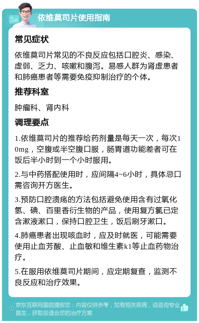 依维莫司片使用指南 常见症状 依维莫司片常见的不良反应包括口腔炎、感染、虚弱、乏力、咳嗽和腹泻。易感人群为肾虚患者和肺癌患者等需要免疫抑制治疗的个体。 推荐科室 肿瘤科、肾内科 调理要点 1.依维莫司片的推荐给药剂量是每天一次，每次10mg，空腹或半空腹口服，肠胃道功能差者可在饭后半小时到一个小时服用。 2.与中药搭配使用时，应间隔4~6小时，具体忌口需咨询开方医生。 3.预防口腔溃疡的方法包括避免使用含有过氧化氢、碘、百里香衍生物的产品，使用复方氯已定含漱液漱口，保持口腔卫生，饭后刷牙漱口。 4.肺癌患者出现咳血时，应及时就医，可能需要使用止血芳酸、止血敏和维生素k1等止血药物治疗。 5.在服用依维莫司片期间，应定期复查，监测不良反应和治疗效果。