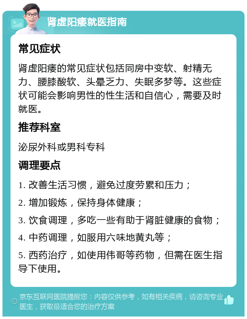 肾虚阳痿就医指南 常见症状 肾虚阳痿的常见症状包括同房中变软、射精无力、腰膝酸软、头晕乏力、失眠多梦等。这些症状可能会影响男性的性生活和自信心，需要及时就医。 推荐科室 泌尿外科或男科专科 调理要点 1. 改善生活习惯，避免过度劳累和压力； 2. 增加锻炼，保持身体健康； 3. 饮食调理，多吃一些有助于肾脏健康的食物； 4. 中药调理，如服用六味地黄丸等； 5. 西药治疗，如使用伟哥等药物，但需在医生指导下使用。