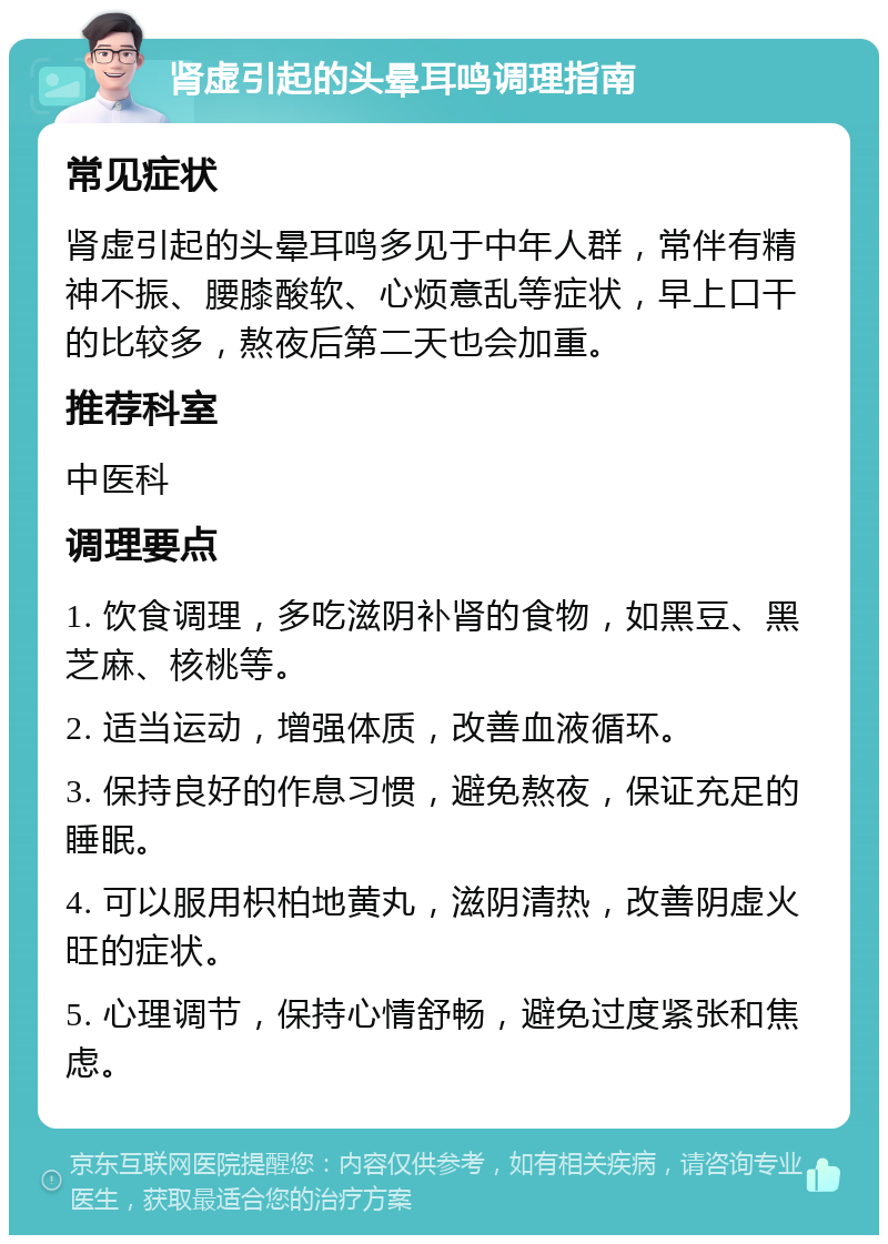 肾虚引起的头晕耳鸣调理指南 常见症状 肾虚引起的头晕耳鸣多见于中年人群，常伴有精神不振、腰膝酸软、心烦意乱等症状，早上口干的比较多，熬夜后第二天也会加重。 推荐科室 中医科 调理要点 1. 饮食调理，多吃滋阴补肾的食物，如黑豆、黑芝麻、核桃等。 2. 适当运动，增强体质，改善血液循环。 3. 保持良好的作息习惯，避免熬夜，保证充足的睡眠。 4. 可以服用枳柏地黄丸，滋阴清热，改善阴虚火旺的症状。 5. 心理调节，保持心情舒畅，避免过度紧张和焦虑。