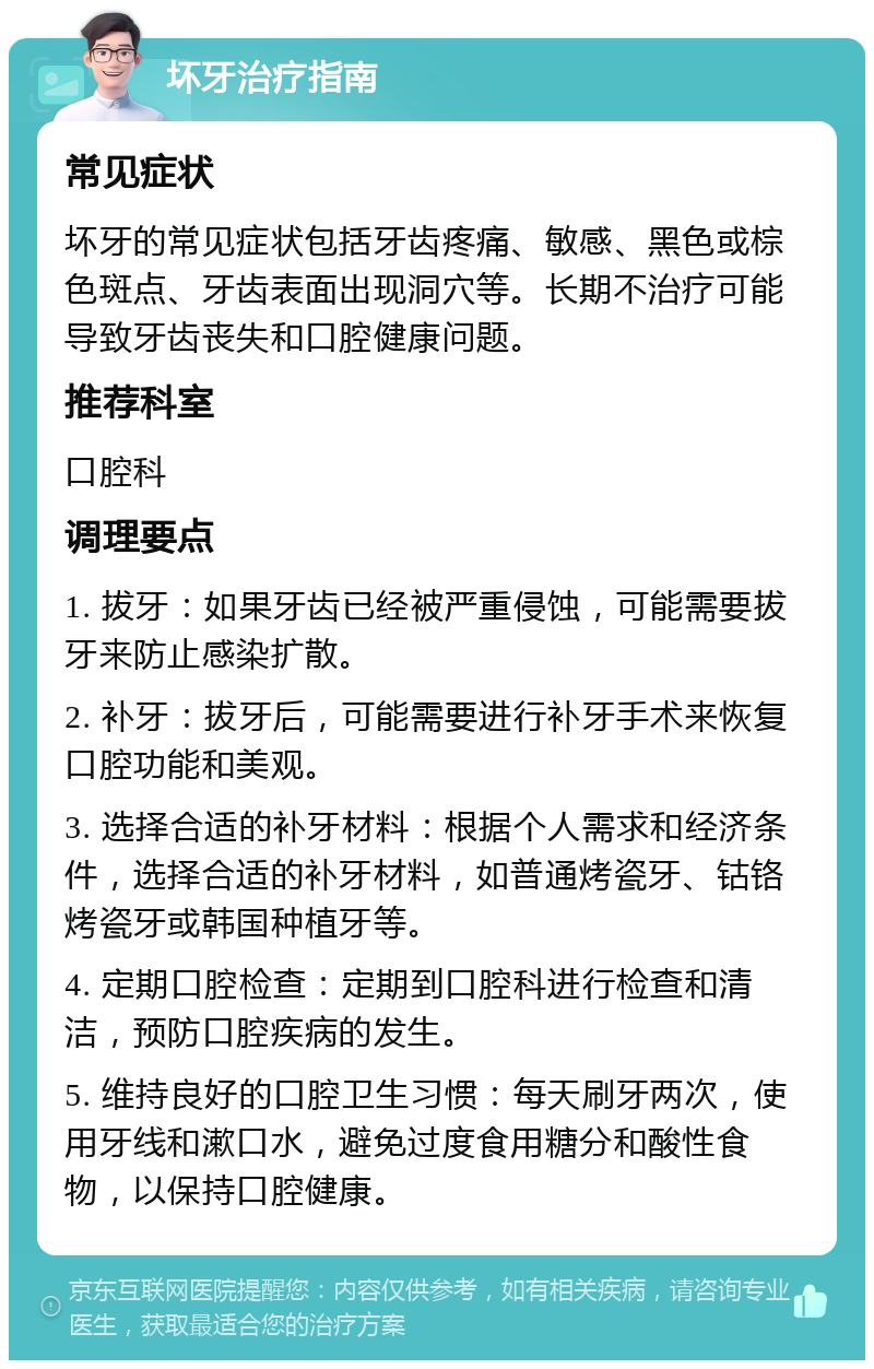 坏牙治疗指南 常见症状 坏牙的常见症状包括牙齿疼痛、敏感、黑色或棕色斑点、牙齿表面出现洞穴等。长期不治疗可能导致牙齿丧失和口腔健康问题。 推荐科室 口腔科 调理要点 1. 拔牙：如果牙齿已经被严重侵蚀，可能需要拔牙来防止感染扩散。 2. 补牙：拔牙后，可能需要进行补牙手术来恢复口腔功能和美观。 3. 选择合适的补牙材料：根据个人需求和经济条件，选择合适的补牙材料，如普通烤瓷牙、钴铬烤瓷牙或韩国种植牙等。 4. 定期口腔检查：定期到口腔科进行检查和清洁，预防口腔疾病的发生。 5. 维持良好的口腔卫生习惯：每天刷牙两次，使用牙线和漱口水，避免过度食用糖分和酸性食物，以保持口腔健康。