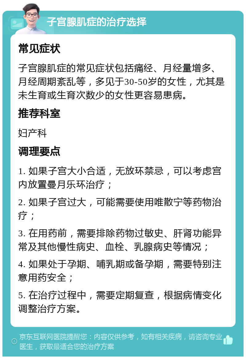 子宫腺肌症的治疗选择 常见症状 子宫腺肌症的常见症状包括痛经、月经量增多、月经周期紊乱等，多见于30-50岁的女性，尤其是未生育或生育次数少的女性更容易患病。 推荐科室 妇产科 调理要点 1. 如果子宫大小合适，无放环禁忌，可以考虑宫内放置曼月乐环治疗； 2. 如果子宫过大，可能需要使用唯散宁等药物治疗； 3. 在用药前，需要排除药物过敏史、肝肾功能异常及其他慢性病史、血栓、乳腺病史等情况； 4. 如果处于孕期、哺乳期或备孕期，需要特别注意用药安全； 5. 在治疗过程中，需要定期复查，根据病情变化调整治疗方案。