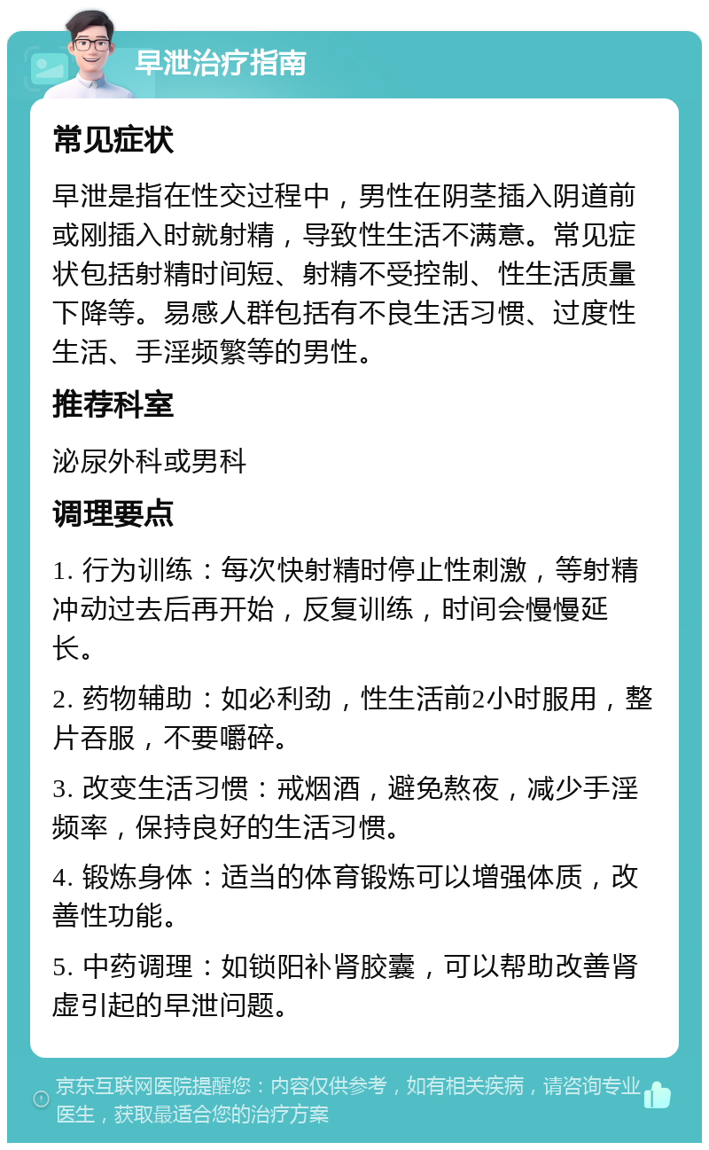 早泄治疗指南 常见症状 早泄是指在性交过程中，男性在阴茎插入阴道前或刚插入时就射精，导致性生活不满意。常见症状包括射精时间短、射精不受控制、性生活质量下降等。易感人群包括有不良生活习惯、过度性生活、手淫频繁等的男性。 推荐科室 泌尿外科或男科 调理要点 1. 行为训练：每次快射精时停止性刺激，等射精冲动过去后再开始，反复训练，时间会慢慢延长。 2. 药物辅助：如必利劲，性生活前2小时服用，整片吞服，不要嚼碎。 3. 改变生活习惯：戒烟酒，避免熬夜，减少手淫频率，保持良好的生活习惯。 4. 锻炼身体：适当的体育锻炼可以增强体质，改善性功能。 5. 中药调理：如锁阳补肾胶囊，可以帮助改善肾虚引起的早泄问题。