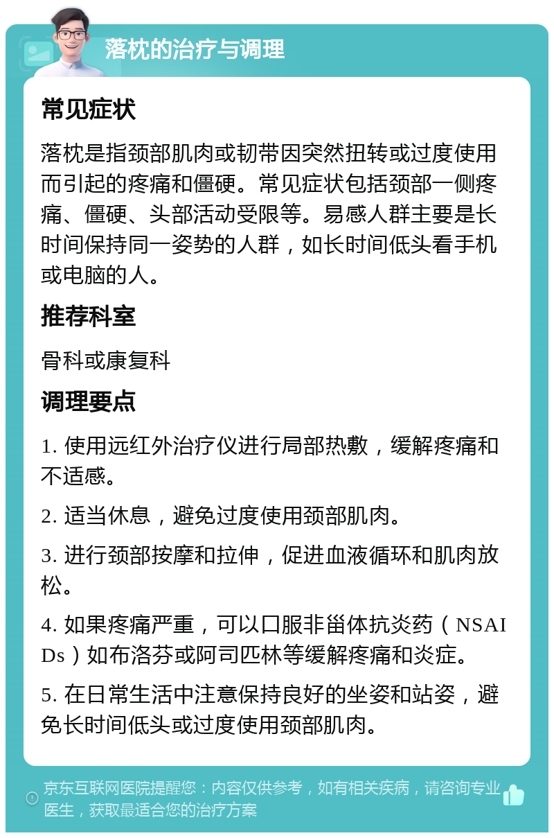 落枕的治疗与调理 常见症状 落枕是指颈部肌肉或韧带因突然扭转或过度使用而引起的疼痛和僵硬。常见症状包括颈部一侧疼痛、僵硬、头部活动受限等。易感人群主要是长时间保持同一姿势的人群，如长时间低头看手机或电脑的人。 推荐科室 骨科或康复科 调理要点 1. 使用远红外治疗仪进行局部热敷，缓解疼痛和不适感。 2. 适当休息，避免过度使用颈部肌肉。 3. 进行颈部按摩和拉伸，促进血液循环和肌肉放松。 4. 如果疼痛严重，可以口服非甾体抗炎药（NSAIDs）如布洛芬或阿司匹林等缓解疼痛和炎症。 5. 在日常生活中注意保持良好的坐姿和站姿，避免长时间低头或过度使用颈部肌肉。