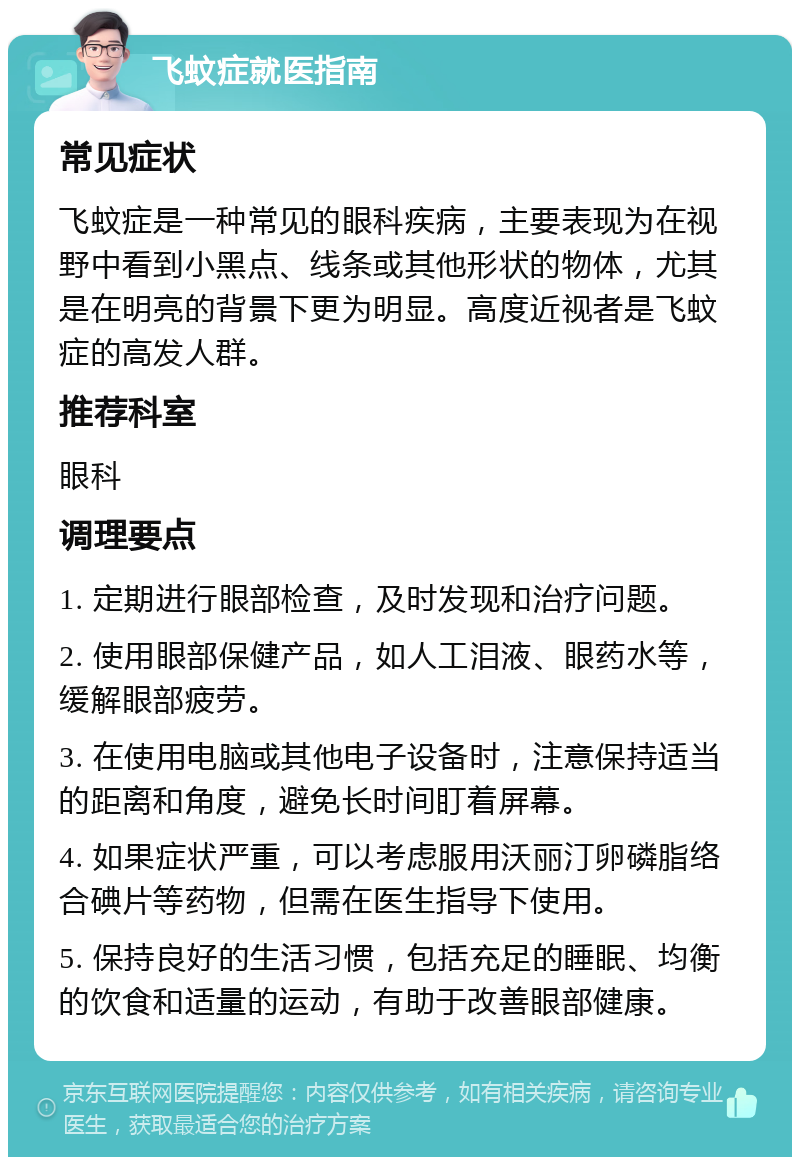 飞蚊症就医指南 常见症状 飞蚊症是一种常见的眼科疾病，主要表现为在视野中看到小黑点、线条或其他形状的物体，尤其是在明亮的背景下更为明显。高度近视者是飞蚊症的高发人群。 推荐科室 眼科 调理要点 1. 定期进行眼部检查，及时发现和治疗问题。 2. 使用眼部保健产品，如人工泪液、眼药水等，缓解眼部疲劳。 3. 在使用电脑或其他电子设备时，注意保持适当的距离和角度，避免长时间盯着屏幕。 4. 如果症状严重，可以考虑服用沃丽汀卵磷脂络合碘片等药物，但需在医生指导下使用。 5. 保持良好的生活习惯，包括充足的睡眠、均衡的饮食和适量的运动，有助于改善眼部健康。