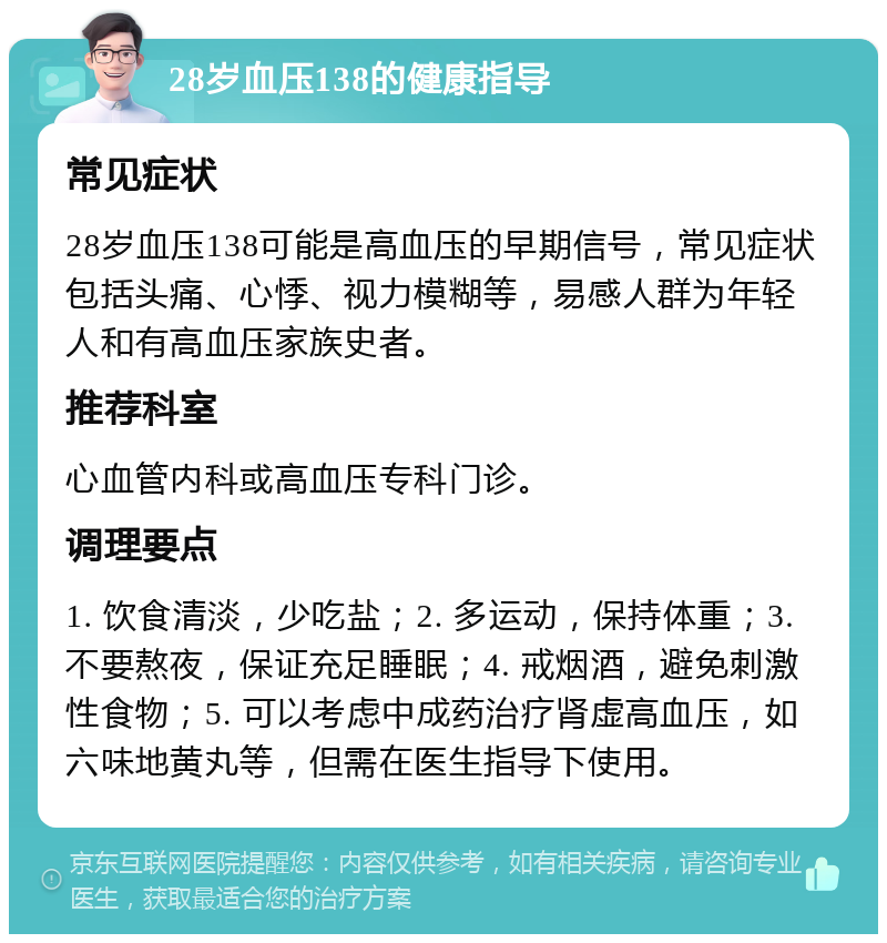 28岁血压138的健康指导 常见症状 28岁血压138可能是高血压的早期信号，常见症状包括头痛、心悸、视力模糊等，易感人群为年轻人和有高血压家族史者。 推荐科室 心血管内科或高血压专科门诊。 调理要点 1. 饮食清淡，少吃盐；2. 多运动，保持体重；3. 不要熬夜，保证充足睡眠；4. 戒烟酒，避免刺激性食物；5. 可以考虑中成药治疗肾虚高血压，如六味地黄丸等，但需在医生指导下使用。