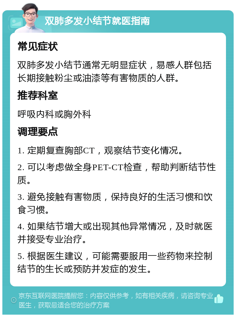 双肺多发小结节就医指南 常见症状 双肺多发小结节通常无明显症状，易感人群包括长期接触粉尘或油漆等有害物质的人群。 推荐科室 呼吸内科或胸外科 调理要点 1. 定期复查胸部CT，观察结节变化情况。 2. 可以考虑做全身PET-CT检查，帮助判断结节性质。 3. 避免接触有害物质，保持良好的生活习惯和饮食习惯。 4. 如果结节增大或出现其他异常情况，及时就医并接受专业治疗。 5. 根据医生建议，可能需要服用一些药物来控制结节的生长或预防并发症的发生。