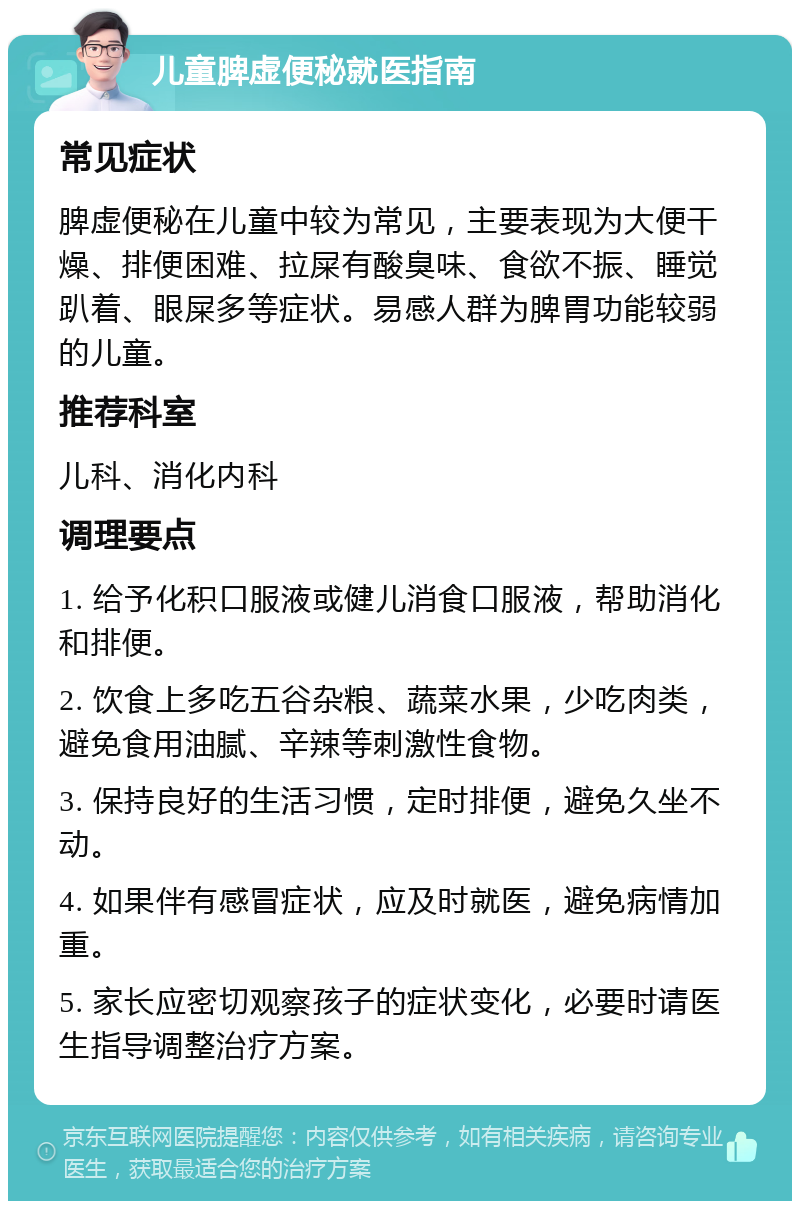 儿童脾虚便秘就医指南 常见症状 脾虚便秘在儿童中较为常见，主要表现为大便干燥、排便困难、拉屎有酸臭味、食欲不振、睡觉趴着、眼屎多等症状。易感人群为脾胃功能较弱的儿童。 推荐科室 儿科、消化内科 调理要点 1. 给予化积口服液或健儿消食口服液，帮助消化和排便。 2. 饮食上多吃五谷杂粮、蔬菜水果，少吃肉类，避免食用油腻、辛辣等刺激性食物。 3. 保持良好的生活习惯，定时排便，避免久坐不动。 4. 如果伴有感冒症状，应及时就医，避免病情加重。 5. 家长应密切观察孩子的症状变化，必要时请医生指导调整治疗方案。