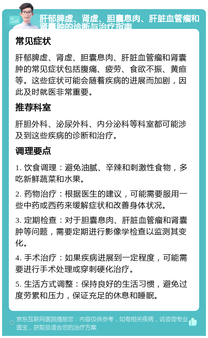 肝郁脾虚、肾虚、胆囊息肉、肝脏血管瘤和肾囊肿的诊断与治疗指南 常见症状 肝郁脾虚、肾虚、胆囊息肉、肝脏血管瘤和肾囊肿的常见症状包括腹痛、疲劳、食欲不振、黄疸等。这些症状可能会随着疾病的进展而加剧，因此及时就医非常重要。 推荐科室 肝胆外科、泌尿外科、内分泌科等科室都可能涉及到这些疾病的诊断和治疗。 调理要点 1. 饮食调理：避免油腻、辛辣和刺激性食物，多吃新鲜蔬菜和水果。 2. 药物治疗：根据医生的建议，可能需要服用一些中药或西药来缓解症状和改善身体状况。 3. 定期检查：对于胆囊息肉、肝脏血管瘤和肾囊肿等问题，需要定期进行影像学检查以监测其变化。 4. 手术治疗：如果疾病进展到一定程度，可能需要进行手术处理或穿刺硬化治疗。 5. 生活方式调整：保持良好的生活习惯，避免过度劳累和压力，保证充足的休息和睡眠。