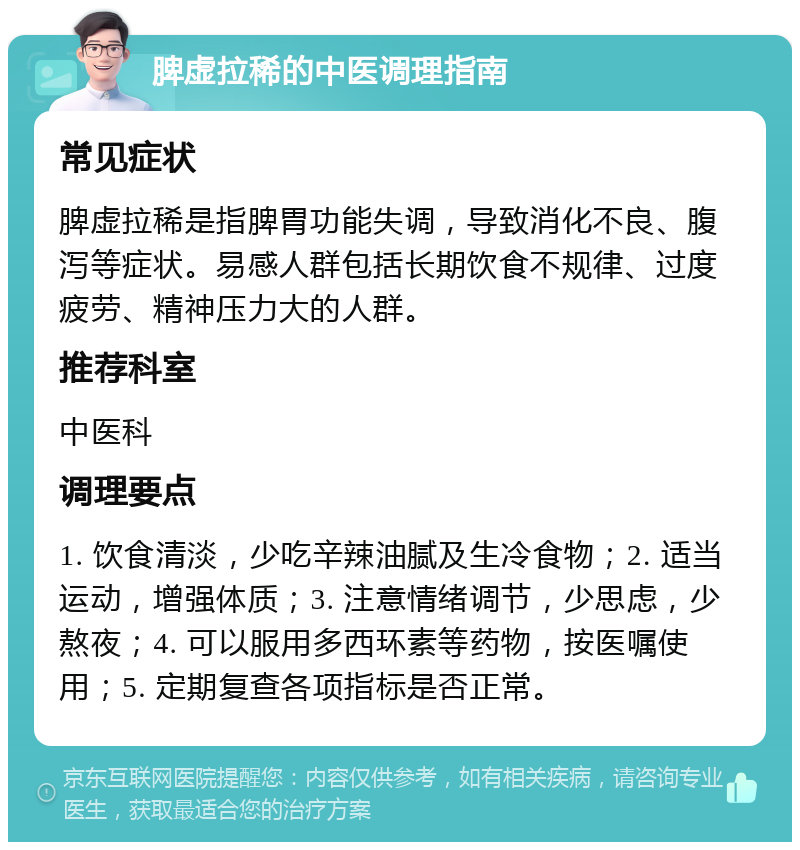 脾虚拉稀的中医调理指南 常见症状 脾虚拉稀是指脾胃功能失调，导致消化不良、腹泻等症状。易感人群包括长期饮食不规律、过度疲劳、精神压力大的人群。 推荐科室 中医科 调理要点 1. 饮食清淡，少吃辛辣油腻及生冷食物；2. 适当运动，增强体质；3. 注意情绪调节，少思虑，少熬夜；4. 可以服用多西环素等药物，按医嘱使用；5. 定期复查各项指标是否正常。