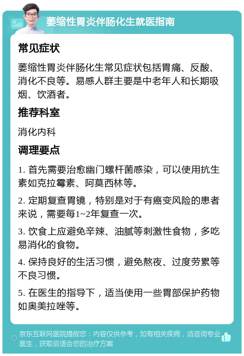 萎缩性胃炎伴肠化生就医指南 常见症状 萎缩性胃炎伴肠化生常见症状包括胃痛、反酸、消化不良等。易感人群主要是中老年人和长期吸烟、饮酒者。 推荐科室 消化内科 调理要点 1. 首先需要治愈幽门螺杆菌感染，可以使用抗生素如克拉霉素、阿莫西林等。 2. 定期复查胃镜，特别是对于有癌变风险的患者来说，需要每1~2年复查一次。 3. 饮食上应避免辛辣、油腻等刺激性食物，多吃易消化的食物。 4. 保持良好的生活习惯，避免熬夜、过度劳累等不良习惯。 5. 在医生的指导下，适当使用一些胃部保护药物如奥美拉唑等。