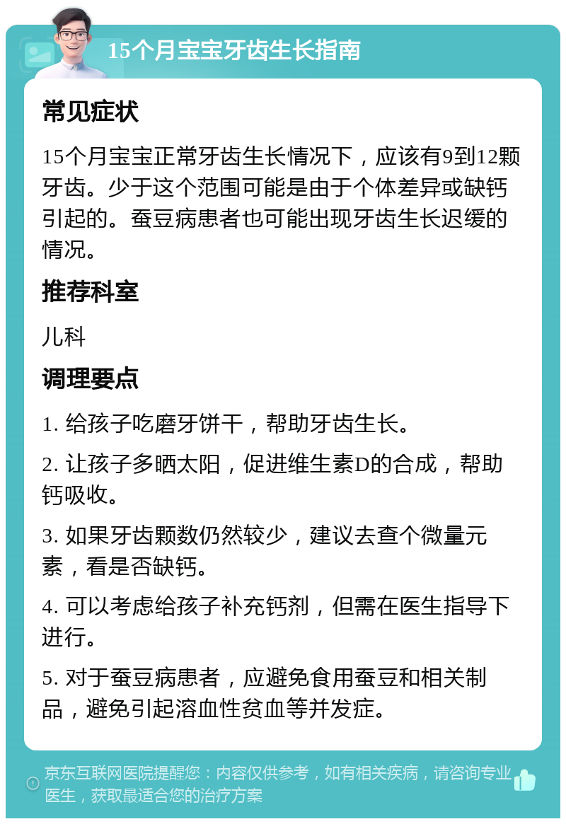 15个月宝宝牙齿生长指南 常见症状 15个月宝宝正常牙齿生长情况下，应该有9到12颗牙齿。少于这个范围可能是由于个体差异或缺钙引起的。蚕豆病患者也可能出现牙齿生长迟缓的情况。 推荐科室 儿科 调理要点 1. 给孩子吃磨牙饼干，帮助牙齿生长。 2. 让孩子多晒太阳，促进维生素D的合成，帮助钙吸收。 3. 如果牙齿颗数仍然较少，建议去查个微量元素，看是否缺钙。 4. 可以考虑给孩子补充钙剂，但需在医生指导下进行。 5. 对于蚕豆病患者，应避免食用蚕豆和相关制品，避免引起溶血性贫血等并发症。