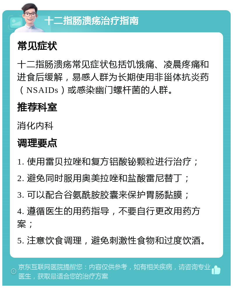 十二指肠溃疡治疗指南 常见症状 十二指肠溃疡常见症状包括饥饿痛、凌晨疼痛和进食后缓解，易感人群为长期使用非甾体抗炎药（NSAIDs）或感染幽门螺杆菌的人群。 推荐科室 消化内科 调理要点 1. 使用雷贝拉唑和复方铝酸铋颗粒进行治疗； 2. 避免同时服用奥美拉唑和盐酸雷尼替丁； 3. 可以配合谷氨酰胺胶囊来保护胃肠黏膜； 4. 遵循医生的用药指导，不要自行更改用药方案； 5. 注意饮食调理，避免刺激性食物和过度饮酒。