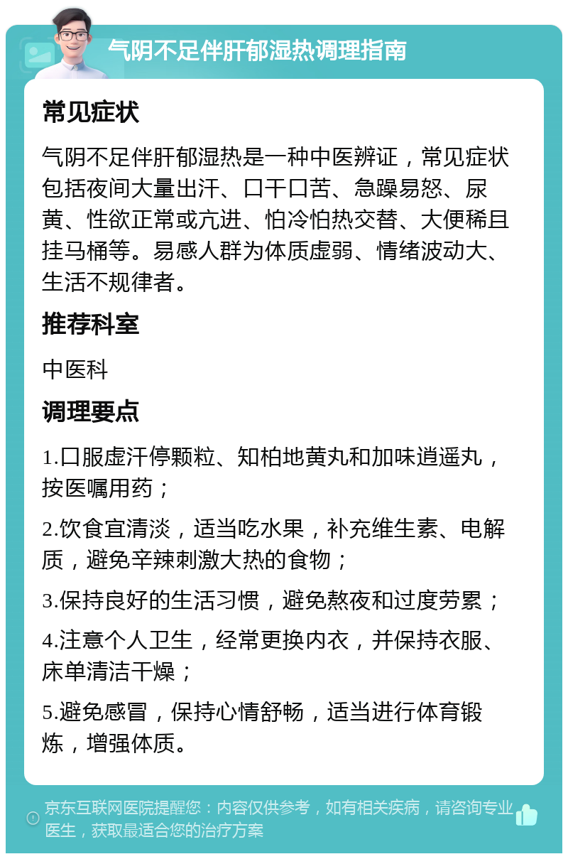 气阴不足伴肝郁湿热调理指南 常见症状 气阴不足伴肝郁湿热是一种中医辨证，常见症状包括夜间大量出汗、口干口苦、急躁易怒、尿黄、性欲正常或亢进、怕冷怕热交替、大便稀且挂马桶等。易感人群为体质虚弱、情绪波动大、生活不规律者。 推荐科室 中医科 调理要点 1.口服虚汗停颗粒、知柏地黄丸和加味逍遥丸，按医嘱用药； 2.饮食宜清淡，适当吃水果，补充维生素、电解质，避免辛辣刺激大热的食物； 3.保持良好的生活习惯，避免熬夜和过度劳累； 4.注意个人卫生，经常更换内衣，并保持衣服、床单清洁干燥； 5.避免感冒，保持心情舒畅，适当进行体育锻炼，增强体质。