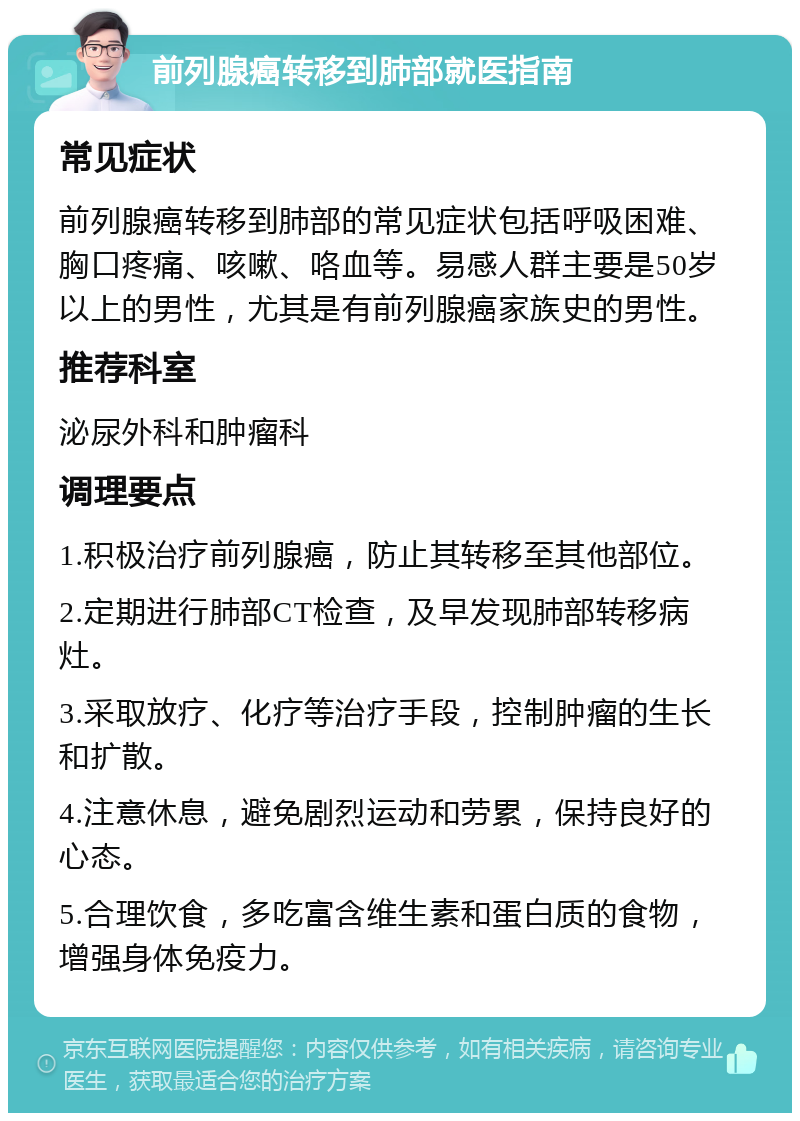 前列腺癌转移到肺部就医指南 常见症状 前列腺癌转移到肺部的常见症状包括呼吸困难、胸口疼痛、咳嗽、咯血等。易感人群主要是50岁以上的男性，尤其是有前列腺癌家族史的男性。 推荐科室 泌尿外科和肿瘤科 调理要点 1.积极治疗前列腺癌，防止其转移至其他部位。 2.定期进行肺部CT检查，及早发现肺部转移病灶。 3.采取放疗、化疗等治疗手段，控制肿瘤的生长和扩散。 4.注意休息，避免剧烈运动和劳累，保持良好的心态。 5.合理饮食，多吃富含维生素和蛋白质的食物，增强身体免疫力。