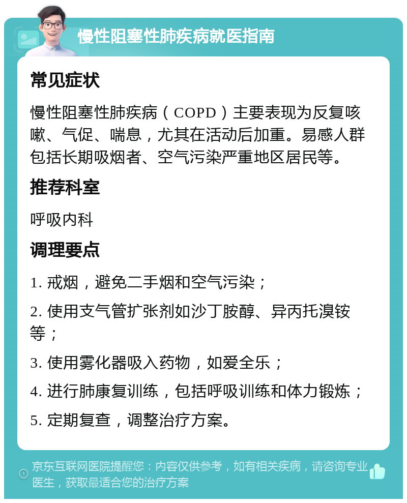 慢性阻塞性肺疾病就医指南 常见症状 慢性阻塞性肺疾病（COPD）主要表现为反复咳嗽、气促、喘息，尤其在活动后加重。易感人群包括长期吸烟者、空气污染严重地区居民等。 推荐科室 呼吸内科 调理要点 1. 戒烟，避免二手烟和空气污染； 2. 使用支气管扩张剂如沙丁胺醇、异丙托溴铵等； 3. 使用雾化器吸入药物，如爱全乐； 4. 进行肺康复训练，包括呼吸训练和体力锻炼； 5. 定期复查，调整治疗方案。