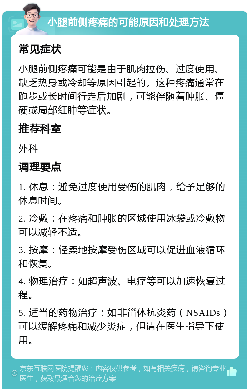 小腿前侧疼痛的可能原因和处理方法 常见症状 小腿前侧疼痛可能是由于肌肉拉伤、过度使用、缺乏热身或冷却等原因引起的。这种疼痛通常在跑步或长时间行走后加剧，可能伴随着肿胀、僵硬或局部红肿等症状。 推荐科室 外科 调理要点 1. 休息：避免过度使用受伤的肌肉，给予足够的休息时间。 2. 冷敷：在疼痛和肿胀的区域使用冰袋或冷敷物可以减轻不适。 3. 按摩：轻柔地按摩受伤区域可以促进血液循环和恢复。 4. 物理治疗：如超声波、电疗等可以加速恢复过程。 5. 适当的药物治疗：如非甾体抗炎药（NSAIDs）可以缓解疼痛和减少炎症，但请在医生指导下使用。