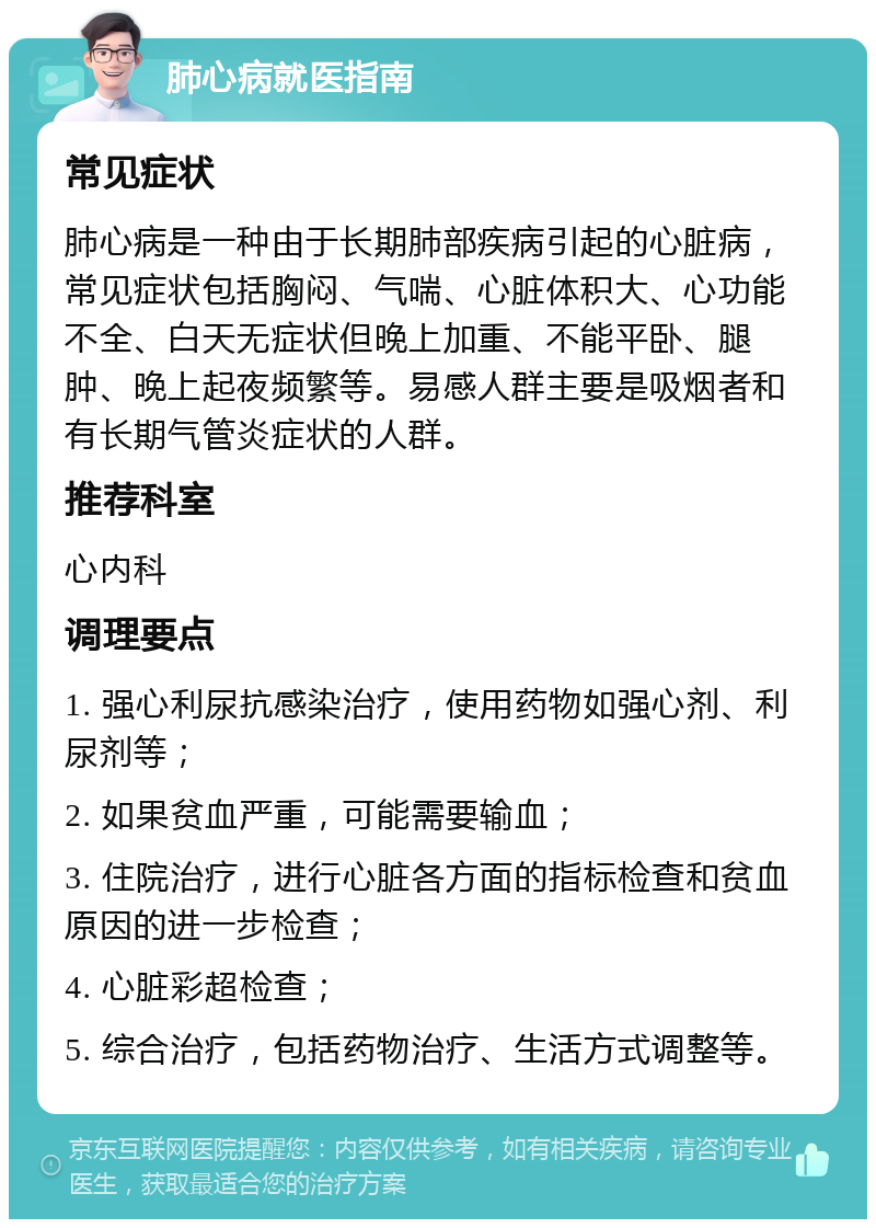 肺心病就医指南 常见症状 肺心病是一种由于长期肺部疾病引起的心脏病，常见症状包括胸闷、气喘、心脏体积大、心功能不全、白天无症状但晚上加重、不能平卧、腿肿、晚上起夜频繁等。易感人群主要是吸烟者和有长期气管炎症状的人群。 推荐科室 心内科 调理要点 1. 强心利尿抗感染治疗，使用药物如强心剂、利尿剂等； 2. 如果贫血严重，可能需要输血； 3. 住院治疗，进行心脏各方面的指标检查和贫血原因的进一步检查； 4. 心脏彩超检查； 5. 综合治疗，包括药物治疗、生活方式调整等。