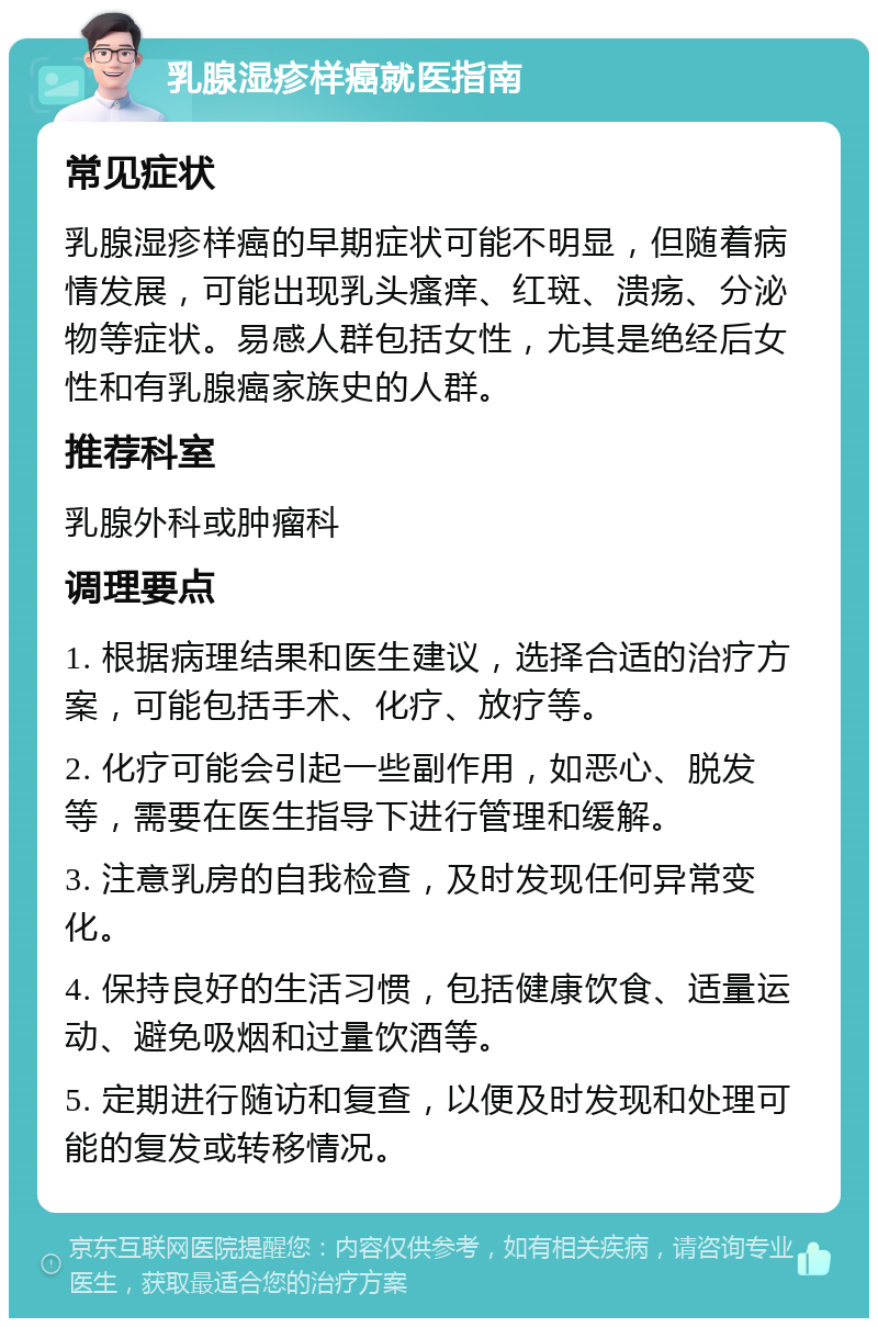 乳腺湿疹样癌就医指南 常见症状 乳腺湿疹样癌的早期症状可能不明显，但随着病情发展，可能出现乳头瘙痒、红斑、溃疡、分泌物等症状。易感人群包括女性，尤其是绝经后女性和有乳腺癌家族史的人群。 推荐科室 乳腺外科或肿瘤科 调理要点 1. 根据病理结果和医生建议，选择合适的治疗方案，可能包括手术、化疗、放疗等。 2. 化疗可能会引起一些副作用，如恶心、脱发等，需要在医生指导下进行管理和缓解。 3. 注意乳房的自我检查，及时发现任何异常变化。 4. 保持良好的生活习惯，包括健康饮食、适量运动、避免吸烟和过量饮酒等。 5. 定期进行随访和复查，以便及时发现和处理可能的复发或转移情况。