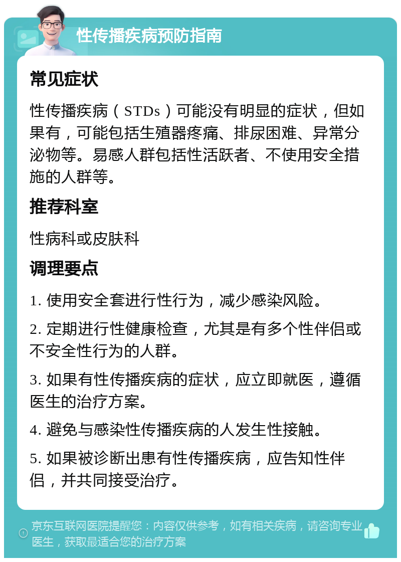 性传播疾病预防指南 常见症状 性传播疾病（STDs）可能没有明显的症状，但如果有，可能包括生殖器疼痛、排尿困难、异常分泌物等。易感人群包括性活跃者、不使用安全措施的人群等。 推荐科室 性病科或皮肤科 调理要点 1. 使用安全套进行性行为，减少感染风险。 2. 定期进行性健康检查，尤其是有多个性伴侣或不安全性行为的人群。 3. 如果有性传播疾病的症状，应立即就医，遵循医生的治疗方案。 4. 避免与感染性传播疾病的人发生性接触。 5. 如果被诊断出患有性传播疾病，应告知性伴侣，并共同接受治疗。