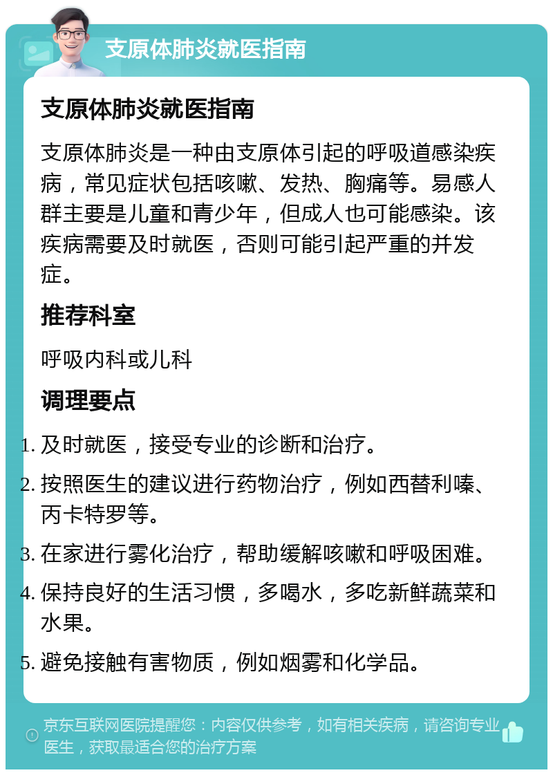 支原体肺炎就医指南 支原体肺炎就医指南 支原体肺炎是一种由支原体引起的呼吸道感染疾病，常见症状包括咳嗽、发热、胸痛等。易感人群主要是儿童和青少年，但成人也可能感染。该疾病需要及时就医，否则可能引起严重的并发症。 推荐科室 呼吸内科或儿科 调理要点 及时就医，接受专业的诊断和治疗。 按照医生的建议进行药物治疗，例如西替利嗪、丙卡特罗等。 在家进行雾化治疗，帮助缓解咳嗽和呼吸困难。 保持良好的生活习惯，多喝水，多吃新鲜蔬菜和水果。 避免接触有害物质，例如烟雾和化学品。