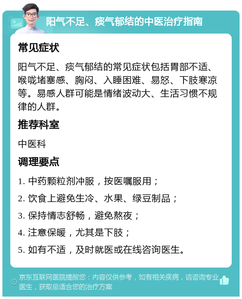 阳气不足、痰气郁结的中医治疗指南 常见症状 阳气不足、痰气郁结的常见症状包括胃部不适、喉咙堵塞感、胸闷、入睡困难、易怒、下肢寒凉等。易感人群可能是情绪波动大、生活习惯不规律的人群。 推荐科室 中医科 调理要点 1. 中药颗粒剂冲服，按医嘱服用； 2. 饮食上避免生冷、水果、绿豆制品； 3. 保持情志舒畅，避免熬夜； 4. 注意保暖，尤其是下肢； 5. 如有不适，及时就医或在线咨询医生。